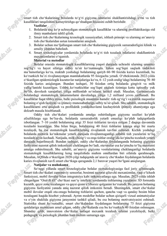 applications, which significantly increase the effectiveness of forming oral hygiene in children. according to the results of various clinical studies, it was found that the level of caries development in children using smart toothbrushes decreased by 30–40%. also, the possibility of remote control for parents and dentists enhances the preventive process. this article shows the importance and prospects of introducing smart technologies in pediatric dentistry. keywords: smart toothbrushes, pediatric dentistry, caries prevention, oral hygiene, innovative technologies. kirish zamonaviy stomatologiya bolalar salomatligini mustahkamlashda profilaktik yondashuvlarni kengaytirishni talab etmoqda. shu nuqtai nazardan, og‘iz bo‘shlig‘i gigiyenasini saqlashda innovatsion vositalar, xususan, smart tish cho‘tkalari alohida ahamiyat kasb etadi. an’anaviy gigiyena usullari bolalarda yetarlicha samaradorlik bermasligi, ularning yoshga xos xulqiy va fiziologik omillari tufayli muntazam ravishda nazorat qilinishi qiyinligi bilan izohlanadi. smart texnologiyalar bilan jihozlangan cho‘tkalar nafaqat mexanik tozalash sifatini oshiradi, balki vizual, akustik va raqamli monitoring imkoniyatlari orqali bolaning motivatsiyasi va gigiyena ko‘nikmalarini shakllantirishda …