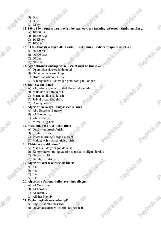 a) algoritmni geometrik shakllar orqali ifodalash b) matnlar bilan ifodalash c) formula bilan ifodalash d) jadval orqali ifodalash. d) «sichqoncha» 16. algoritm nazariyasining asoschisi kim? a) abu rayshon beruniy; b) al-xorazmiy; c) at-termiziy; d) mirzo ulug’bek. 17. masofadan o’qitish tizimi nima? a) oddiy kunduzgi o’qish; b) sirtdan o’qish; c) internet tarmog’i orqali o’qish; d) malaka oshirish tizimida o’qish. 18. elektron darslik nima? a) maxsus tilda yozilgan darslik; b) kompyuter texnologiyalari vositasida yozilgan darslik; c) oddiy darslik; d) bunday darslik yo’q. 19. algoritmlarni tasvirlash usullari: a) 5 ta b) 4 ta c) 3 ta d) 2 ta 20. algoritm so’zi qaysi olim nomidan olingan. a) al xorazmiy b) al forobiy c) al beruniy d) alisher navoiy 21. faylni saqlash ketma-ketligi? a) fayl – saxranit bosiladi b) qayerga saqlanayotganligi ko’rsatiladi c) faylga nom beriladi d) yuqoridagi ketma-ketliklar informatika va axborot texnologiyalari fanidan testlar #1. taqdim etish usuli bo‘yicha model turlarini ko‘rsating. matematik …