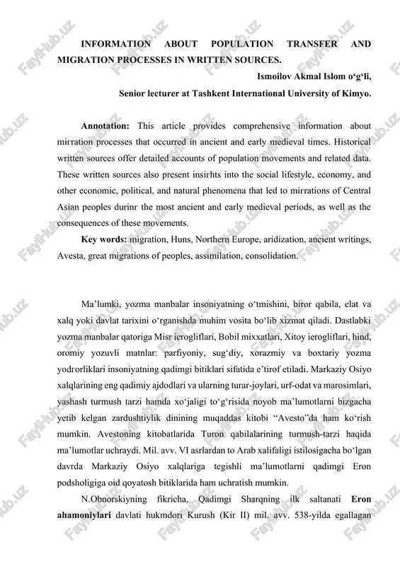 . historical written sources offer detailed accounts of population movements and related data. these written sources also present insights into the social lifestyle, economy, and other economic, political, and natural phenomena that led to migrations of central asian peoples during the most ancient and early medieval periods, as well as the consequences of these movements. key words: migration, huns, northern europe, aridization, ancient writings, avesta, great migrations of peoples, assimilation, consolidation. ma’lumki, yozma manbalar insoniyatning o‘tmishini, biror qabila, elat va xalq yoki davlat tarixini o‘rganishda muhim vosita bo‘lib xizmat qiladi. dastlabki yozma manbalar qatoriga misr ierogliflari, bobil mixxatlari, xitoy ierogliflari, hind, oromiy yozuvli matnlar: parfiyoniy, sug‘diy, xorazmiy va boxtariy yozma yodgorliklari insoniyatning qadimgi bitiklari sifatida e’tirof etiladi. markaziy osiyo xalqlarining eng qadimiy ajdodlari va ularning turar-joylari, urf-odat va marosimlari, yashash turmush tarzi hamda xo‘jaligi to‘g‘risida noyob ma’lumotlarni bizgacha yetib kelgan zardushtiylik dinining muqaddas kitobi “avesto”da ham ko‘rish mumkin. avestoning kitobatlarida …