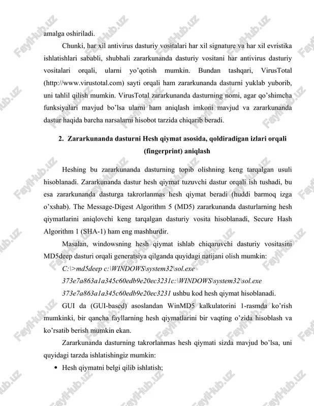rqali, ularni yo’qotish mumkin. bundan tashqari, virustotal (http://www.virustotal.com) sayti orqali ham zararkunanda dasturni yuklab yuborib, uni tahlil qilish mumkin. virustotal zararkunanda dasturning nomi, agar qo’shimcha funksiyalari mavjud bo’lsa ularni ham aniqlash imkoni mavjud va zararkunanda dastur haqida barcha narsalarni hisobot tarzida chiqarib beradi. 2. zararkunanda dasturni hesh qiymat asosida, qoldiradigan izlari orqali (fingerprint) aniqlash heshing bu zararkunanda dasturning topib olishning keng tarqalgan usuli hisoblanadi. zararkunanda dastur hesh qiymat tuzuvchi dastur orqali ish tushadi, bu esa zararkunanda dasturga takrorlanmas hesh qiymat beradi (huddi barmoq izga o’xshab). the message-digest algorithm 5 (md5) zararkunanda dasturlarning hesh qiymatlarini aniqlovchi keng tarqalgan dasturiy vosita hisoblanadi, secure hash algorithm 1 (sha-1) ham eng mashhurdir. masalan, windowsning hesh qiymat ishlab chiqaruvchi dasturiy vositasini md5deep dasturi orqali generatsiya qilganda quyidagi natijani olish mumkin: c:\>md5deep c:\windows\system32\sol.exe 373e7a863a1a345c60edb9e20ec3231c:\windows\system32\sol.exe 373e7a863a1a345c60edb9e20ec3231 ushbu kod hesh qiymat hisoblanadi. gui da (gui-based) asoslandan winmd5 kalkulatorini 1-rasmda ko’rish mumkinki, bir qancha fayllarning hesh qiymatlarini bir vaqting …