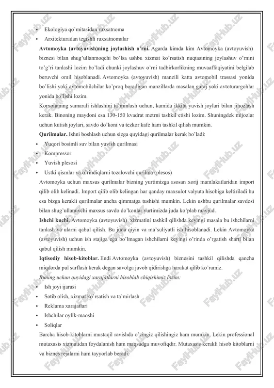 rdagi tadbirkor yoki yuridik shaxs (ma’suliyati cheklangan jamiyat, xususiy korxona, oilaviy korxona…) sifatida. ro’yxatdan o’tish uchun esa siz respublikamizning barcha tuman va shaharlarida tashkil etilgan yagona darcha markazlariga murojaat qilishingiz yoki yagona interaktiv davlat xizmatlari portali orqali onlayn tarzda tadbirkorlikni ro’yxatdan o’tkazish uchun ariza berishingiz mumkin. undan tashqari sizdan qo’shimcha ravishda ba’zi bir hujjatlar talab etiladi: · yong’in xavfsizligidan xulosa · sanitariya epideomologiya nazoratidan xulosa · ekologiya qo’mitasidan ruxsatnoma · arxitekturadan tegishli ruxsatnomalar avtomoyka (avtoyuvish)ning joylashish o’rni. agarda kimda kim avtomoyka (avtoyuvish) biznesi bilan shug’ullanmoqchi bo’lsa ushbu xizmat ko’rsatish nuqtasining joylashuv o’rnini to’g’ri tanlashi lozim bo’ladi chunki joylashuv o’rni tadbirkorlikning muvaaffaqiyatini belgilab beruvchi omil hisoblanadi. avtomoyka (avtoyuvish) manzili katta avtomobil trassasi yonida bo’lishi yoki avtomobilchilar ko’proq boradigan manzillarda masalan garaj yoki avtoturargohlar yonida bo’lishi lozim. korxonaning samarali ishlashini ta’minlash uchun, kamida ikkita yuvish joylari bilan jihozlash kerak. binoning maydoni esa 130-150 kvadrat metrni tashkil etishi lozim. shuningdek mijozlar uchun kutish …
