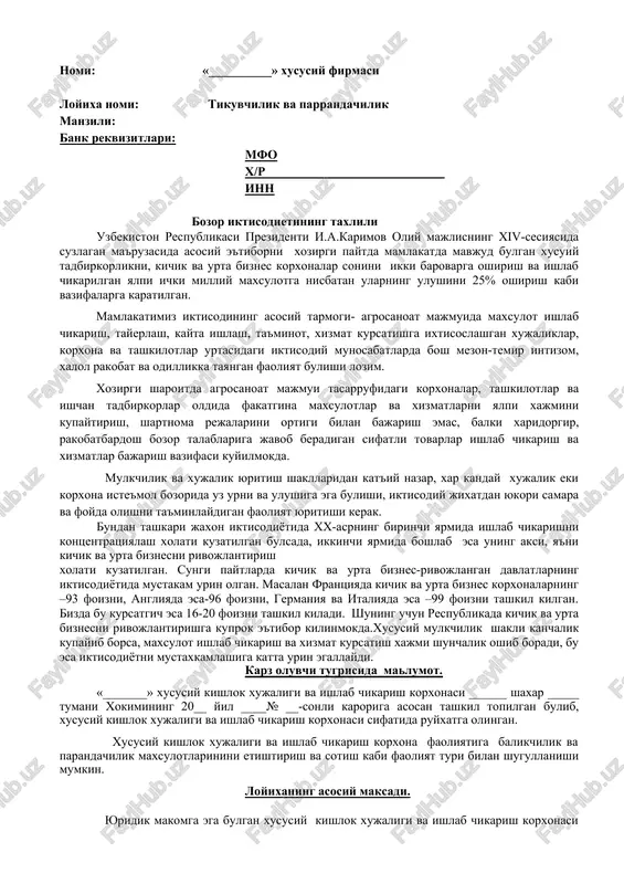 tida mustakam urin olgan. masalan frantsiyada kichik va urta biznes korxonalarning –93 foizni, angliyada esa-96 foizni, germaniya va italiyada esa –99 foizni tashkil kilgan. bizda bu kursatgich esa 16-20 foizni tashkil kiladi. shuning uchun respublikada kichik va urta biznesni rivojlantirishga kuprok e'tibor kilinmokda.xususiy mulkchilik shakli kanchalik kupayib borsa, maxsulot ishlab chikarish va xizmat kursatish xajmi shunchalik oshib boradi, bu esa iktisodiyotni mustaxkamlashiga katta urin egallaydi. karz oluvchi tugrisida malumot. «_______» xususiy kishlok xujaligi va ishlab chikarish korxonasi ______ shaxar _____ tumani xokimining 20__ yil ____№ __-sonli karoriga asosan tashkil topilgan bulib, xususiy kishlok xujaligi va ishlab chikarish korxonasi sifatida ruyxatga olingan. xususiy kishlok xujaligi va ishlab chikarish korxona faoliyatiga balikchilik va parandachilik maxsulotlarinini etishtirish va sotish kabi faoliyat turi bilan shugullanishi mumkin. loyixaning asosiy maksadi. yuridik makomga ega bulgan xususiy kishlok xujaligi va ishlab chikarish korxonasi bugungi kunda bozor talablarini urgangan xolda uz faoliyatiga kura balikchilik va parrandachiliki tashkil kilib …