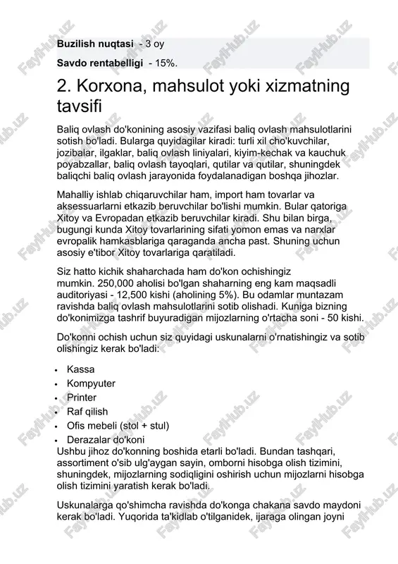 ort ham tovarlar va aksessuarlarni etkazib beruvchilar bo'lishi mumkin. bular qatoriga xitoy va evropadan etkazib beruvchilar kiradi. shu bilan birga, bugungi kunda xitoy tovarlarining sifati yomon emas va narxlar evropalik hamkasblariga qaraganda ancha past. shuning uchun asosiy e'tibor xitoy tovarlariga qaratiladi. siz hatto kichik shaharchada ham do'kon ochishingiz mumkin. 250,000 aholisi bo'lgan shaharning eng kam maqsadli auditoriyasi - 12,500 kishi (aholining 5%). bu odamlar muntazam ravishda baliq ovlash mahsulotlarini sotib olishadi. kuniga bizning do'konimizga tashrif buyuradigan mijozlarning o'rtacha soni - 50 kishi. do'konni ochish uchun siz quyidagi uskunalarni o'rnatishingiz va sotib olishingiz kerak bo'ladi: · kassa · kompyuter · printer · raf qilish · ofis mebeli (stol + stul) · derazalar do'koni ushbu jihoz do'konning boshida etarli bo'ladi. bundan tashqari, assortiment o'sib ulg'aygan sayin, omborni hisobga olish tizimini, shuningdek, mijozlarning sodiqligini oshirish uchun mijozlarni hisobga olish tizimini yaratish kerak bo'ladi. uskunalarga qo'shimcha ravishda do'konga chakana savdo maydoni kerak bo'ladi. yuqorida …