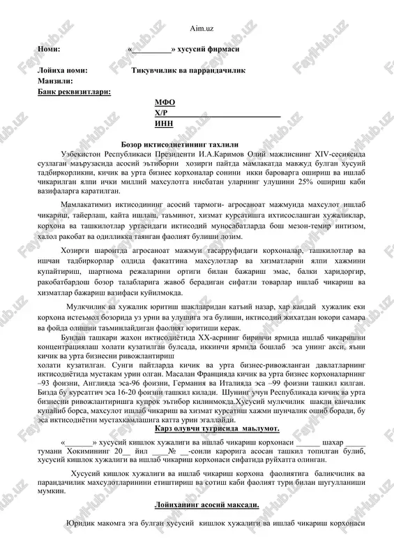 isodiyotida mustakam urin olgan. masalan frantsiyada kichik va urta biznes korxonalarning –93 foizni, angliyada esa-96 foizni, germaniya va italiyada esa –99 foizni tashkil kilgan. bizda bu kursatgich esa 16-20 foizni tashkil kiladi. shuning uchun respublikada kichik va urta biznesni rivojlantirishga kuprok e'tibor kilinmokda.xususiy mulkchilik shakli kanchalik kupayib borsa, maxsulot ishlab chikarish va xizmat kursatish xajmi shunchalik oshib boradi, bu esa iktisodiyotni mustaxkamlashiga katta urin egallaydi. karz oluvchi tugrisida malumot. «_______» xususiy kishlok xujaligi va ishlab chikarish korxonasi ______ shaxar _____ tumani xokimining 20__ yil ____№ __-sonli karoriga asosan tashkil topilgan bulib, xususiy kishlok xujaligi va ishlab chikarish korxonasi sifatida ruyxatga olingan. xususiy kishlok xujaligi va ishlab chikarish korxona faoliyatiga balikchilik va parandachilik maxsulotlarinini etishtirish va sotish kabi faoliyat turi bilan shugullanishi mumkin. loyixaning asosiy maksadi. yuridik makomga ega bulgan xususiy kishlok xujaligi va ishlab chikarish korxonasi bugungi kunda bozor talablarini urgangan xolda uz faoliyatiga kura balikchilik va parrandachiliki tashkil kilib …