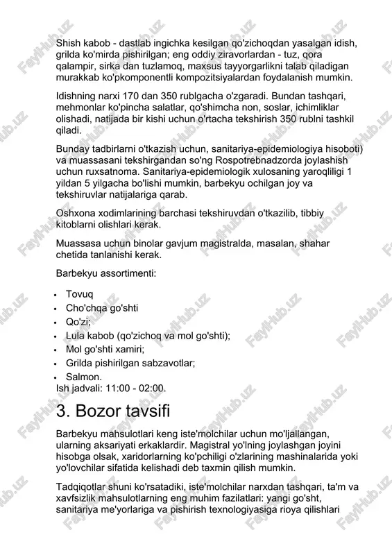 ochilgan joy va tekshiruvlar natijalariga qarab. oshxona xodimlarining barchasi tekshiruvdan o'tkazilib, tibbiy kitoblarni olishlari kerak. muassasa uchun binolar gavjum magistralda, masalan, shahar chetida tanlanishi kerak. barbekyu assortimenti: · tovuq · cho'chqa go'shti · qo'zi; · lula kabob (qo'zichoq va mol go'shti); · mol go'shti xamiri; · grilda pishirilgan sabzavotlar; · salmon. ish jadvali: 11:00 - 02:00. 3. bozor tavsifi barbekyu mahsulotlari keng iste'molchilar uchun mo'ljallangan, ularning aksariyati erkaklardir. magistral yo'lning joylashgan joyini hisobga olsak, xaridorlarning ko'pchiligi o'zlarining mashinalarida yoki yo'lovchilar sifatida kelishadi deb taxmin qilish mumkin. tadqiqotlar shuni ko'rsatadiki, iste'molchilar narxdan tashqari, ta'm va xavfsizlik mahsulotlarning eng muhim fazilatlari: yangi go'sht, sanitariya me'yorlariga va pishirish texnologiyasiga rioya qilishlari kerak. shuningdek, bo'limning hajmiga, xizmat ko'rsatish sifatiga, muassasadagi muhitga e'tibor bering. millionlik shaharda, odatda, o'z mehmonlariga barbekyu taklif qiladigan yuzga yaqin muassasalar mavjud. kabobning asosiy yo'nalishi bo'lgan o'ttizga yaqin joy mavjud. ulardan beshtadan o'ntagacha shaharda va o'zlarining sodiq auditoriyalarida shon-sharafga ega. muassasa …