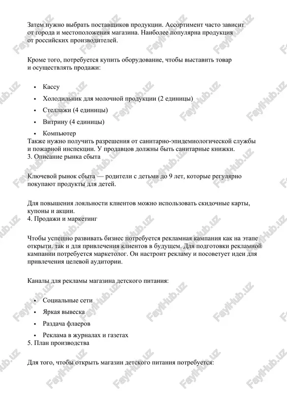 u prodavtsov doljni bit sanitarnie knijki. 3. opisanie rinka sbita klyuchevoy rinok sbita — roditeli s detmi do 9 let, kotorie regulyarno pokupayut produkti dlya detey. dlya povisheniya loyalnosti klientov mojno ispolzovat skidochnie karti, kuponi i aktsii. 4. prodaji i marketing chtobi uspeshno razvivat biznes potrebuetsya reklamnaya kampaniya kak na etape otkriti. tak i dlya privlecheniya klientov v budushem. dlya podgotovki reklamnoy kampanii potrebuetsya marketolog. on nastroit reklamu i posovetuet idei dlya privlecheniya tselevoy auditorii. kanali dlya reklami magazina detskogo pitaniya: · sotsialnie seti · yarkaya viveska · razdacha flaerov · reklama v jurnalax i gazetax 5. plan proizvodstva dlya togo, chtobi otkrit magazin detskogo pitaniya potrebuetsya: · zaregistrirovat ip · podobrat pomeshenie · sdelat remont · nayti postavshikov · zakupit oborudovanie · poluchit razresheniya · nachat rabotu na otkritie magazina uydet 7 nedel. optimalnaya forma registratsii — ip. okved: 47.29.39 «torgovlya roznichnimi prochimi pishevimi produktami». sredniy srok registratsii ip …