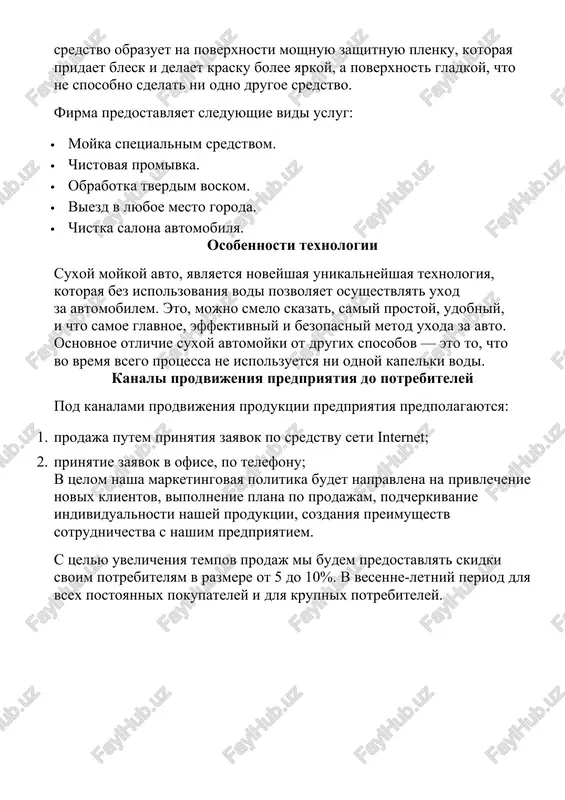 u zashitnuyu plenku, kotoraya pridaet blesk i delaet krasku bolee yarkoy, a poverxnost gladkoy, chto ne sposobno sdelat ni odno drugoe sredstvo. firma predostavlyaet sleduyushie vidi uslug: · moyka spetsialnim sredstvom. · chistovaya promivka. · obrabotka tverdim voskom. · viezd v lyuboe mesto goroda. · chistka salona avtomobilya. osobennosti texnologii suxoy moykoy avto, yavlyaetsya noveyshaya unikalneyshaya texnologiya, kotoraya bez ispolzovaniya vodi pozvolyaet osushestvlyat uxod za avtomobilem. eto, mojno smelo skazat, samiy prostoy, udobniy, i chto samoe glavnoe, effektivniy i bezopasniy metod uxoda za avto. osnovnoe otlichie suxoy avtomoyki ot drugix sposobov — eto to, chto vo vremya vsego protsessa ne ispolzuetsya ni odnoy kapelki vodi. kanali prodvijeniya predpriyatiya do potrebiteley pod kanalami prodvijeniya produktsii predpriyatiya predpolagayutsya: 1. prodaja putem prinyatiya zayavok po sredstvu seti internet; 2. prinyatie zayavok v ofise, po telefonu; v tselom nasha marketingovaya politika budet napravlena na privlechenie novix klientov, vipolnenie plana po prodajam, podcherkivanie individualnosti nashey …