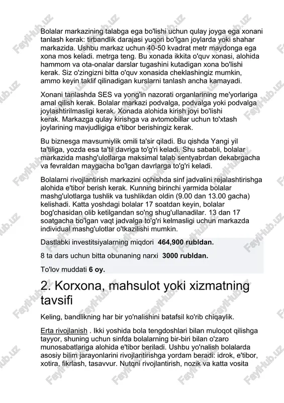 a kirish joyi bo'lishi kerak. markazga qulay kirishga va avtomobillar uchun to'xtash joylarining mavjudligiga e'tibor berishingiz kerak. bu biznesga mavsumiylik omili ta'sir qiladi. bu qishda yangi yil ta'tiliga, yozda esa ta'til davriga to'g'ri keladi. shu sababli, bolalar markazida mashg'ulotlarga maksimal talab sentyabrdan dekabrgacha va fevraldan maygacha bo'lgan davrlarga to'g'ri keladi. bolalarni rivojlantirish markazini ochishda sinf jadvalini rejalashtirishga alohida e'tibor berish kerak. kunning birinchi yarmida bolalar mashg'ulotlarga tushlik va tushlikdan oldin (9.00 dan 13.00 gacha) kelishadi. katta yoshdagi bolalar 17 soatdan keyin, bolalar bog'chasidan olib ketilgandan so'ng shug'ullanadilar. 13 dan 17 soatgacha bo'lgan vaqt jadvalga to'g'ri kelmasligi uchun markazda individual mashg'ulotlar o'tkazilishi mumkin. dastlabki investitsiyalarning miqdori 464,900 rubldan. 8 ta dars uchun bitta obunaning narxi 3000 rubldan. to'lov muddati 6 oy. 2. korxona, mahsulot yoki xizmatning tavsifi keling, bandlikning har bir yo'nalishini batafsil ko'rib chiqaylik. erta rivojlanish . ikki yoshida bola tengdoshlari bilan muloqot qilishga tayyor, shuning uchun sinfda bolalarning bir-biri …