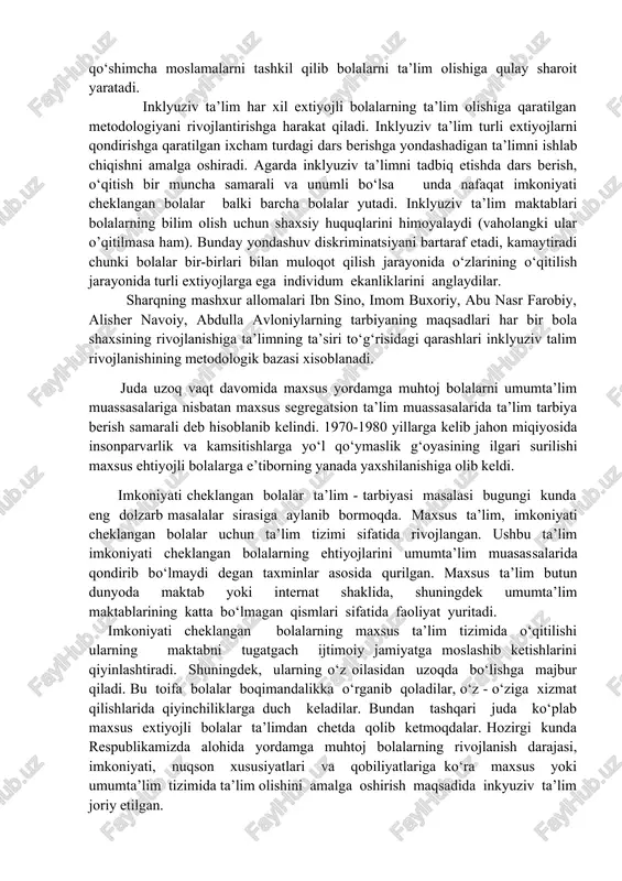 amchiligi bo‘lishidan qatiy nazar barcha bolalarni teng ko‘rish, ulardagi har qanday imkoniyatni qadrlash, rivojlantirishni ko‘zda tutadigan ta’limdir. inklyuziv ta’lim - umumta’lim jarayonini rivojlantiradi va barcha bolalarga mos bo‘lgan ta’limni joriy qiladi. imkoniyati cheklangan bolalar ta’lim olishiga oid qo‘shimcha moslamalarni tashkil qilib bolalarni ta’lim olishiga qulay sharoit yaratadi. inklyuziv ta’lim har xil extiyojli bolalarning ta’lim olishiga qaratilgan metodologiyani rivojlantirishga harakat qiladi. inklyuziv ta’lim turli extiyojlarni qondirishga qaratilgan ixcham turdagi dars berishga yondashadigan ta’limni ishlab chiqishni amalga oshiradi. agarda inklyuziv ta’limni tadbiq etishda dars berish, o‘qitish bir muncha samarali va unumli bo‘lsa unda nafaqat imkoniyati cheklangan bolalar balki barcha bolalar yutadi. inklyuziv ta’lim maktablari bolalarning bilim olish uchun shaxsiy huquqlarini himoyalaydi (vaholangki ular o’qitilmasa ham). bunday yondashuv diskriminatsiyani bartaraf etadi, kamaytiradi chunki bolalar bir-birlari bilan muloqot qilish jarayonida o‘zlarining o‘qitilish jarayonida turli extiyojlarga ega individum ekanliklarini anglaydilar. sharqning mashxur allomalari ibn sino, imom buxoriy, abu nasr farobiy, alisher navoiy, abdulla avloniylarning tarbiyaning …