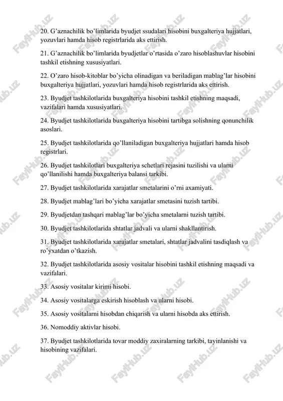 znachilik bo’limlarida byudjetlar o’rtasida o’zaro hisoblashuvlar hisobini tashkil etishning xususiyatlari. 22. o’zaro hisob-kitoblar bo’yicha olinadigan va beriladigan mablag’lar hisobini buxgalteriya hujjatlari, yozuvlari hamda hisob registrlarida aks ettirish. 23. byudjet tashkilotlarida buxgalteriya hisobini tashkil etishning maqsadi, vazifalari hamda xususiyatlari. 24. byudjet tashkilotlarida buxgalteriya hisobini tartibga solishning qonunchilik asoslari. 25. byudjet tashkilotlarida qo’llaniladigan buxgalteriya hujjatlari hamda hisob registrlari. 26. byudjet tashkilotlari buxgalteriya schetlari rejasini tuzilishi va ularni qo’llanilishi hamda buxgalteriya balansi tarkibi. 27. byudjet tashkilotlarida xarajatlar smetalarini o’rni axamiyati. 28. byudjet mablag’lari bo’yicha xarajatlar smetasini tuzish tartibi. 29. byudjetdan tashqari mablag’lar bo’yicha smetalarni tuzish tartibi. 30. byudjet tashkilotlarida shtatlar jadvali va ularni shakllantirish. 31. byudjet tashkilotlarida xarajatlar smetalari, shtatlar jadvalini tasdiqlash va ro’yxatdan o’tkazish. 32. byudjet tashkilotlarida asosiy vositalar hisobini tashkil etishning maqsadi va vazifalari. 33. asosiy vositalar kirimi hisobi. 34. asosiy vositalarga eskirish hisoblash va ularni hisobi. 35. asosiy vositalarni hisobdan chiqarish va ularni hisobda aks ettirish. 36. nomoddiy aktivlar hisobi. …