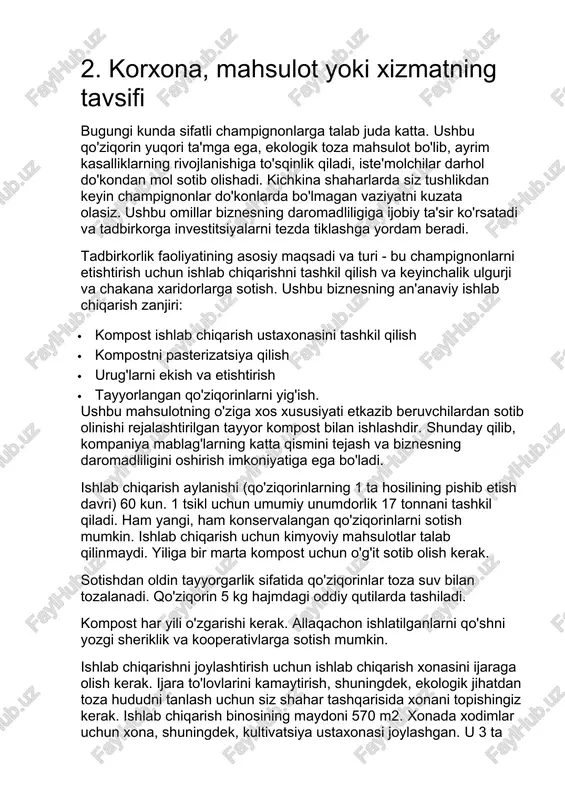 hlab chiqarishni tashkil qilish va keyinchalik ulgurji va chakana xaridorlarga sotish. ushbu biznesning an'anaviy ishlab chiqarish zanjiri: · kompost ishlab chiqarish ustaxonasini tashkil qilish · kompostni pasterizatsiya qilish · urug'larni ekish va etishtirish · tayyorlangan qo'ziqorinlarni yig'ish. ushbu mahsulotning o'ziga xos xususiyati etkazib beruvchilardan sotib olinishi rejalashtirilgan tayyor kompost bilan ishlashdir. shunday qilib, kompaniya mablag'larning katta qismini tejash va biznesning daromadliligini oshirish imkoniyatiga ega bo'ladi. ishlab chiqarish aylanishi (qo'ziqorinlarning 1 ta hosilining pishib etish davri) 60 kun. 1 tsikl uchun umumiy unumdorlik 17 tonnani tashkil qiladi. ham yangi, ham konservalangan qo'ziqorinlarni sotish mumkin. ishlab chiqarish uchun kimyoviy mahsulotlar talab qilinmaydi. yiliga bir marta kompost uchun o'g'it sotib olish kerak. sotishdan oldin tayyorgarlik sifatida qo'ziqorinlar toza suv bilan tozalanadi. qo'ziqorin 5 kg hajmdagi oddiy qutilarda tashiladi. kompost har yili o'zgarishi kerak. allaqachon ishlatilganlarni qo'shni yozgi sheriklik va kooperativlarga sotish mumkin. ishlab chiqarishni joylashtirish uchun ishlab chiqarish xonasini ijaraga olish kerak. ijara …