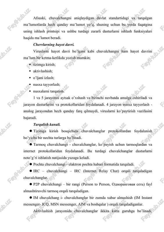 i ham hayot davrini ma’lum bir ketma-ketlikda yozish mumkin; · tizimga kirish; · aktivlashish; · o’ljani izlash; · nusxa tayyorlash; · nusxalarni tarqatish. 1 va 5 jarayonni aytsak o’xshash va birinchi navbatda amalga oshiriladi va jarayon dasturlarini va protokollaridan foydalanadi. 4 jarayon nusxa tayyorlash - analog jarayondan hech qanday farq qilmaydi, viruslarni ko’paytirish vazifasini bajaradi. tarqalish kanali. · tizimga kirish bosqichida chuvalchanglar protokollardan foydalanish bo’yicha bir nechta turlarga bo’linadi. · tarmoq chuvalchangi - chuvalchanglar, ko’payish uchun tarmoqlardan va internet protokollaridan foydalanadi. bu turdagi chuvalchanglar dasturlarni noto’g’ri ishlatish natijasida yuzaga keladi. · pochta chuvalchangi - elaktron pochta habari formatida tarqaladi. · irc – chuvalchangi – irc (internet relay chat) orqali tarqaladigan chuvalchanglar. · p2p chuvalchangi – bir rangi (person to person, odnorangovaya set) fayl almashtiruvchi tarmoq orqali tarqaladigan. · im chuvalchang i- chuvalchanglar bir zumda xabar almashish (im instant messenger- icq, msn messenger, aim va boshqalar ) orqali tarqaladiganlar. aktivlashish jarayonida …