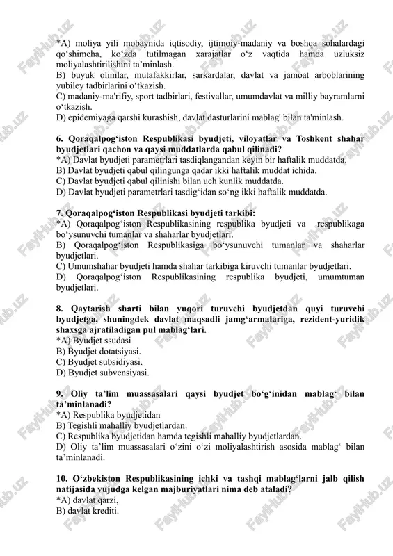 k olimlar, mutafakkirlar, sarkardalar, davlat va jamoat arboblarining yubiley tadbirlarini o‘tkazish. c) madaniy-ma'rifiy, sport tadbirlari, festivallar, umumdavlat va milliy bayramlarni o‘tkazish. d) epidemiyaga qarshi kurashish, davlat dasturlarini mablag' bilan ta'minlash. 6. qoraqalpog‘iston respublikasi byudjeti, viloyatlar va toshkent shahar byudjetlari qachon va qaysi muddatlarda qabul qilinadi? *a) davlat byudjeti parametrlari tasdiqlangandan keyin bir haftalik muddatda. b) davlat byudjeti qabul qilingunga qadar ikki haftalik muddat ichida. c) davlat byudjeti qabul qilinishi bilan uch kunlik muddatda. d) davlat byudjeti parametrlari tasdig‘idan so‘ng ikki haftalik muddatda. 7. qoraqalpog‘iston respublikasi byudjeti tarkibi: *a) qoraqalpog‘iston respublikasining respublika byudjeti va respublikaga bo‘ysunuvchi tumanlar va shaharlar byudjetlari. b) qoraqalpog‘iston respublikasiga bo‘ysunuvchi tumanlar va shaharlar byudjetlari. c) umumshahar byudjeti hamda shahar tarkibiga kiruvchi tumanlar byudjetlari. d) qoraqalpog‘iston respublikasining respublika byudjeti, umumtuman byudjetlari. 8. qaytarish sharti bilan yuqori turuvchi byudjetdan quyi turuvchi byudjetga, shuningdek davlat maqsadli jamg‘armalariga, rezident-yuridik shaxsga ajratiladigan pul mablag‘lari. *a) byudjet ssudasi b) byudjet dotatsiyasi. c) byudjet …