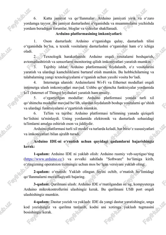 mkoniyatlari: 1. oson dasturlash: arduino o‘rganishga qulay, dasturlash tilini o‘rganishda bo‘lsa, u texnik vositalarni dasturlashni o‘rganishni ham o‘z ichiga oladi. 2. texnologik harakatlanish: arduino orqali vositalarni boshqarish, avtomatlashtirish va sensorlarni monitoring qilish imkoniyatlari yaratish mumkin. 3. tajribiy ishlar: arduino platformasini foydalanib, o‘z vositalarini yaratish va ulardagi kamchiliklarni bartaraf etish mumkin. bu hobbichilarning va talabalarning yangi texnologiyalarni o‘rganish uchun yaxshi vosita bo‘ladi. 4. internetga ulanish: arduinolarni wi-fi va ethernet modullari orqali internetga ulash imkoniyatlari mavjud. ushbu qo‘shimcha funktsiyalar yordamida iot (internet of things) loyihalari yaratish ham amaliy. 5. o‘zgartirilgan modullar: arduino platformasi yonida turli xil qo‘shimcha modullar mavjud bo‘lib, ulardan foydalanib boshqa vositalarni qo‘shish va ulardagi funktsiyalarni o‘zgartirish mumkin. 6. ta'lim va tajriba: arduino platformasi ta'limning yanada qiziqarli bo‘lishini ta'minlaydi. uning yordamida elektronik va dasturlash sohasidagi ta'limlarni amalga oshirish oson va jiddiydir. arduino platformasi turli xil model va turlarda keladi, har birio‘z xususiyatlari va imkoniyatlari bilan ajralib turadi. arduino ide-ni o‘rnatish …