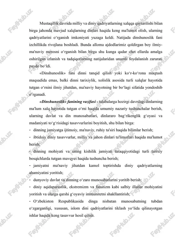 lan birga shu kunga qadar chet ellarda amalga oshirilgan izlanish va tadqiqotlarning natijalaridan unumli foydalanish zarurati paydo bo‘ldi. «dinshunoslik» fani dinni tanqid qilish yoki ko‘r-ko‘rona maqtash maqsadida emas, balki dinni tarixiylik, xolislik asosida turli xalqlar hayotida tutgan o‘rnini ilmiy jihatdan, ma'naviy hayotning bir bo‘lagi sifatida yondoshib o‘rganadi. «dinshunoslik» fanining vazifasi - talabalarga hozirgi davrdagi dinlarning ma'lum xalq hayotida tutgan o‘rni haqida umumiy nazariy tushunchalar berish, ularning davlat va din munosabatlari, dinlararo bag‘rikenglik g‘oyasi va madaniyati to‘g‘risidagi tasavvurlarini boyitish, shu bilan birga: · dinning jamiyatga ijtimoiy, ma'naviy, ruhiy ta'siri haqida bilimlar berish; · ibtidoiy diniy tasavvurlar, milliy va jahon dinlari ta'limotlari haqida ma'lumot berish; · dinning mohiyati va uning kishilik jamiyati taraqqiyotidagi turli tarixiy bosqichlarda tutgan mavqyei haqida tushuncha berish; · jamiyatni ma'naviy jihatdan kamol toptirishda diniy qadriyatlarning ahamiyatini yoritish; · dunyoviy davlat va dinning o‘zaro munosabatlarini yoritib berish; · diniy aqidaparastlik, ekstremizm va fanatizm kabi salbiy illatlar mohiyatini yoritish va …
