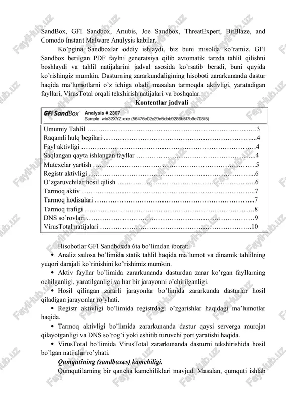 anda dasturlar yoki dasturiy vositalar yaxshi ishlashiga simulyatsiya qiladi. sandboxlardan foydalanish. ko’pgina sandbox xizmatlari bepul tarzda taqdim etiladi. masalan, norman sandbox, gfi sandbox, anubis, joe sandbox, threatexpert, bitblaze, and comodo instant malware analysis kabilar. ko’pgina sandboxlar oddiy ishlaydi, biz buni misolda ko’ramiz. gfi sandbox berilgan pdf faylni generatsiya qilib avtomatik tarzda tahlil qilishni boshlaydi va tahlil natijalarini jadval asosida ko’rsatib beradi, buni quyida ko’rishingiz mumkin. dasturning zararkundaligining hisoboti zararkunanda dastur haqida ma’lumotlarni o’z ichiga oladi, masalan tarmoqda aktivligi, yaratadigan fayllari, virustotal orqali tekshirish natijalari va boshqalar. kontentlar jadvali umumiy tahlil ………………………………………………………………….3 raqamli hulq begilari ...………………………………………………………....4 fayl aktivligi ……………………………………………………………………4 saqlangan qayta ishlangan fayllar ……………………………………………...4 mutexelar yartish ……………………………………………………………….5 registr aktivligi ………………………………………………………………...6 o’zgaruvchilar hosil qilish ……………………………………………………..6 tarmoq aktiv …………………………………………………………………...7 tarmoq hodisalari ……………………………………………………………...7 tarmoq trafigi ………………………………………………………………….8 dns so’rovlari …………………………………………………………………9 virustotal natijalari …………………………………………………………..10 hisobotlar gfi sandboxda 6ta bo’limdan iborat: · analiz xulosa bo’limida statik tahlil haqida ma’lumot va dinamik tahlilning yuqori darajali ko’rinishini ko’rishimiz mumkin. …