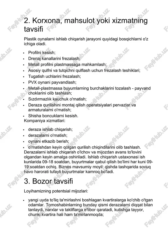 oynani payvandlash; · metall-plastmassa buyumlarning burchaklarini tozalash - payvand choklarini olib tashlash; · sızdırmazlık kauchuk o'rnatish; · deraza qurilishini montaj qilish operatsiyalari pervazlar va armaturalarni o'rnatish; · shisha boncuklarni kesish. kompaniya xizmatlari: · deraza ishlab chiqarish; · derazalarni o'rnatish; · oynani etkazib berish; · o'rnatishdan keyin qolgan qurilish chiqindilarini olib tashlash. derazalarni ishlab chiqarish o'lchov va mijozdan avans to'lovini olgandan keyin amalga oshiriladi. ishlab chiqarish ustaxonasi ish kunlarida 09-18 soatdan, buyurtmalar qabul qilish bo'limi har kuni 09-19 soatdan ochiq. biznes mavsumiy moyil: qishda tashqarida sovuq havo harorati tufayli buyurtmalar kamroq bo'ladi. 3. bozor tavsifi loyihamizning potentsial mijozlari: · yangi uyda to'liq ta'mirlashni boshlagan kvartiralarga ko'chib o'tgan odamlar. tomoshabinlarning bunday qismi derazalarni diqqat bilan tanlaydi, narxlar va takliflarga e'tibor qaratadi, kutishga tayyor, chunki kvartira hali ham ta'mirlanmoqda; · kvartirasidagi eski derazalarni almashtirishni istagan ijarachilar. qoida tariqasida, bu o'rta yoki keksa yoshdagi odamlar, ular imkon qadar tezroq almashtirishni xohlashadi; · uylarini qurgan …