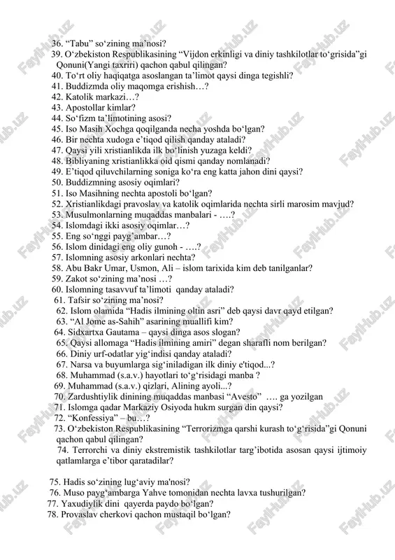 . so‘fizm ta’limotining asosi? 45. iso masih xochga qoqilganda necha yoshda bo‘lgan? 46. bir nechta xudoga e’tiqod qilish qanday ataladi? 47. qaysi yili xristianlikda ilk bo‘linish yuzaga keldi? 48. bibliyaning xristianlikka oid qismi qanday nomlanadi? 49. e’tiqod qiluvchilarning soniga ko‘ra eng katta jahon dini qaysi? 50. buddizmning asosiy oqimlari? 51. iso masihning nechta apostoli bo‘lgan? 52. xristianlikdagi pravoslav va katolik oqimlarida nechta sirli marosim mavjud? 53. musulmonlarning muqaddas manbalari - ….? 54. islomdagi ikki asosiy oqimlar…? 55. eng so‘nggi payg’ambar…? 56. islom dinidagi eng oliy gunoh - ….? 57. islomning asosiy arkonlari nechta? 58. abu bakr umar, usmon, ali – islom tarixida kim deb tanilganlar? 59. zakot so‘zining ma’nosi …? 60. islomning tasavvuf ta’limoti qanday ataladi? 61. tafsir so‘zining ma’nosi? 62. islom olamida “hadis ilmining oltin asri” deb qaysi davr qayd etilgan? 63. “al jome as-sahih” asarining muallifi kim? 64. sidxartxa gautama – qaysi dinga asos slogan? 65. qaysi allomaga …