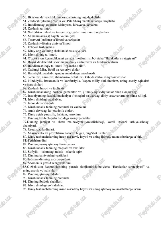 ish davri ma’naviyatining xususiyatlari.. 37. dinning funksiyalari. 38. islomga qadar xukm surgan davr. 39. islomdagi oqimlar. 40. xristiyanlikdagi asosiy oqimlar – ortodoks, katolitsizm, protestantizm.2. avesto 41. zardushtiylikning asosiy manbaiva muqaddas kitobi. 42. tasavvuf va fiqh. 43. islom dini shakllanishidagi tarixiy sharoit 44. totemizmning integratsiyalovchi va regulyativlik funksiyalari. 45. xudaybiya shartnomasi. 46. dinning tarkibiy qismlari. 47. yakka hudoning uch qiyofasi: ota-xudo, o’qil-xudo, muqaddas ruh. 48.“qur’on” va “ hadis” islom dinining asosiy manbalari. 49. dinning funksiyalari. 50. ilk islom da’vatchilik munosabatlarining vujudgakelishi. 51. zardo‘shtiylikning yaqin va o‘rta sharq mamlakatlariga tarqalishi 52. buddizmdagi oqimlar: mahayana, hinayana, lamaizm. 53. zardusht ta’limoti. 54. xalifalikni tiklash va terrorizm g‘oyalarining zararli oqibatlari. 55. muhammad (a,s) hayoti va faoliyati 56. tasavvuf (sufizm) ta’limoti va tariqatlar 57. zardushtiylikning diniy ta’limoti. 58. e’tiqod tushunchasi 59. diniy ong va uning shakllanish xususiyatlari. 60. islom dining ta’limoti. 61. o‘zbekiston respublikasini yanada rivojlantirish bo‘yicha “harakatlar strategiyasi” 62. buyuk davlatchilik shovinizmi, diniy ekstremizm va …