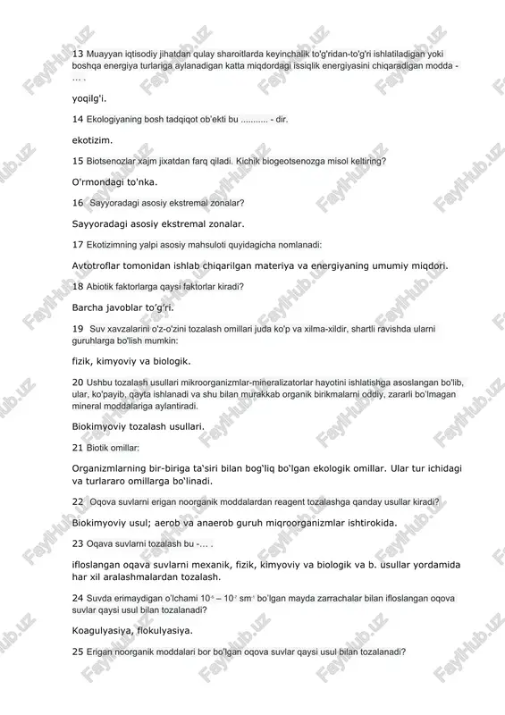 lik energiyasini chiqaradigan modda - … . yoqilg'i. 14 ekologiyaning bosh tadqiqot ob’ekti bu ........... - dir. ekotizim. 15 biotsenozlar xajm jixatdan farq qiladi. kichik biogeotsenozga misol keltiring? o'rmondagi to'nka. 16 sayyoradagi asosiy ekstremal zonalar? sayyoradagi asosiy ekstremal zonalar. 17 ekotizimning yalpi asosiy mahsuloti quyidagicha nomlanadi: avtotroflar tomonidan ishlab chiqarilgan materiya va energiyaning umumiy miqdori. 18 abiotik faktorlarga qaysi faktorlar kiradi? barcha javoblar to’g’ri. 19 suv xavzalarini o'z-o'zini tozalash omillari juda ko'p va xilma-xildir, shartli ravishda ularni guruhlarga bo'lish mumkin: fizik, kimyoviy va biologik. 20 ushbu tozalash usullari mikroorganizmlar-mineralizatorlar hayotini ishlatishga asoslangan bo'lib, ular, ko'payib, qayta ishlanadi va shu bilan murakkab organik birikmalarni oddiy, zararli bo’lmagan mineral moddalariga aylantiradi. biokimyoviy tozalash usullari. 21 biotik omillar: organizmlarning bir-biriga ta‘siri bilan bog‘liq bo‘lgan ekologik omillar. ular tur ichidagi va turlararo omillarga bo‘linadi. 22 oqova suvlarni erigan noorganik moddalardan reagent tozalashga qanday usullar kiradi? biokimyoviy usul; aerob va anaerob guruh miqroorganizmlar ishtirokida. 23 …