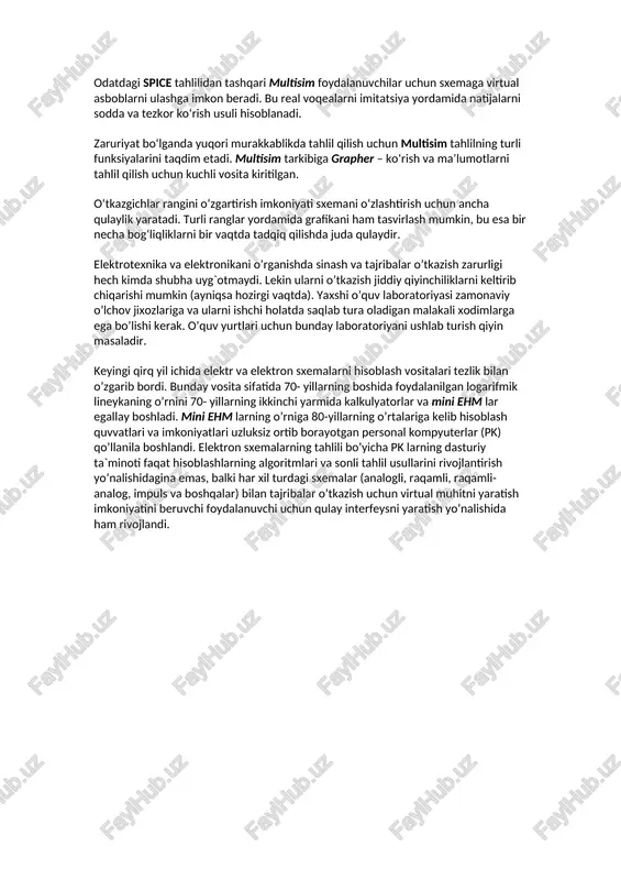 nts tomonidan ishlab chiqilgan labview va signal express bilan o‘zaro moslashtirilgan. multisim to‘plami windows standart interfeysidan foydalanadi. interfeysning yuqori sezgirligi va soddaligi uni qo‘llash uchun ancha yengillik beradi. multisim bitta ishlab chiqish muhitida sxemani ishlab chiqish va uni sinash/emulatsiya uchun imkoniyat yaratadi. odatdagi spice tahlilidan tashqari multisim foydalanuvchilar uchun sxemaga virtual asboblarni ulashga imkon beradi. bu real voqealarni imitatsiya yordamida natijalarni sodda va tezkor ko‘rish usuli hisoblanadi. zaruriyat bo‘lganda yuqori murakkablikda tahlil qilish uchun multisim tahlilning turli funksiyalarini taqdim etadi. multisim tarkibiga grapher – ko‘rish va ma’lumotlarni tahlil qilish uchun kuchli vosita kiritilgan. o‘tkazgichlar rangini o‘zgartirish imkoniyati sxemani o‘zlashtirish uchun ancha qulaylik yaratadi. turli ranglar yordamida grafikani ham tasvirlash mumkin, bu esa bir necha bog‘liqliklarni bir vaqtda tadqiq qilishda juda qulaydir. elektrotexnika va elektronikani o’rganishda sinash va tajribalar o’tkazish zarurligi hech kimda shubha uyg`otmaydi. lekin ularni o’tkazish jiddiy qiyinchiliklarni keltirib chiqarishi mumkin (ayniqsa hozirgi vaqtda). yaxshi o’quv laboratoriyasi zamonaviy o’lchov …