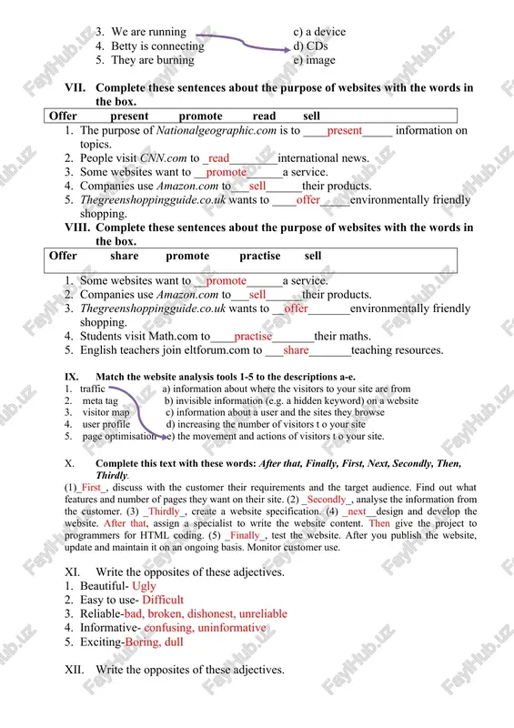 coming in today. i'm sick. 5. ___is____she working at home today? vi. match the sentence halves 1-5 to a-e 1. philip is inserting an a)the software 2. rob is troubleshooting b)a check up 3. we are running c) a device 4. betty is connecting d) cds 5. they are burning e) image vii. complete these sentences about the purpose of websites with the words in the box. offer present promote read sell 1. the purpose of nationalgeographic.com is to ____present_____ information on topics. 2. people visit cnn.com to _read________international news. 3. some websites want to __promote______a service. 4. companies use amazon.com to___sell______their products. 5. thegreenshoppingguide.co.uk wants to ____offer_____environmentally friendly shopping. viii. complete these sentences about the purpose of websites with the words in the box. offer share promote practise sell 1. some websites want to __promote______a service. 2. companies use amazon.com to___sell______their products. 3. thegreenshoppingguide.co.uk wants to __offer_______environmentally friendly shopping. …