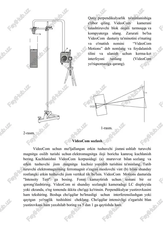 ti bo'lsa videocom dasturiy ta'minotini o'rnating va o'rnatish nomini “videocom motions” deb nomlang va foydalanish tilini va ulanish uchun kerma-ket interfeysni tanlang (videocom yo'riqnomasiga qarang). 1-rasm. 2-rasm. videocom sozlash videocom uchun mo'ljallangan erkin tushuvchi jismni ushlab turuvchi magnitga osilib turishi uchun elektromagnitga iloji boricha kamroq kuchlanish bering. kuchlanishni videocom korpusidagi (a) muruvvat bilan sozlang va erkin tushuvchi jism magnitga kuchsiz yopishib turishini ta'minlang. tutib turuvchi elektromagnitning ferromagnit o'zagini moslovchi vint (b) bilan shunday rostlangki erkin tushuvchi jism vertikal tik bo'lsin. videocom motions dasturida "intensity test" ga bosing. fonni kamaytirish uchun xonani bir oz qorong'ilashtiring. videocom ni shunday sozlangki kameradagi lc displeyida yoki ekranda, o'ng tomonda ikkita cho'qqi ko'rinsin. perpendikulyar yustirovkasini ham tekshiring. boshqa cho'qqilar bo'lmasligi uchun interferensilashgan yoki qaytgan yo'ruglik tushishini cheklang. cho'qqilar intensivligi o'zgarishi blan yustirovkani ham yaxshilab boring va 5 dan 1 ga qaytishda ham. videocom kalibrovkasi va yo'lning vaqtga bog'liqlik diagrammasini qayd qilish “settings/path calibration” menyusini tugmasi …