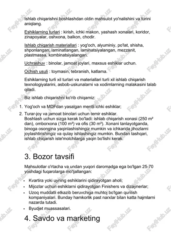 oshlash uchun sizga kerak bo'ladi: ishlab chiqarish xonasi (250 m² dan), omborxona (100 m²) va ofis (30 m²). xonani tanlayotganda, binoga osongina yaqinlashishingiz mumkin va ichkarida jihozlarni joylashtirishingiz va qulay ishlashingiz mumkin. bundan tashqari, ishlab chiqarish iste'molchilarga yaqin bo'lishi kerak. 3. bozor tavsifi mahsulotlar o'rtacha va undan yuqori daromadga ega bo'lgan 25-70 yoshdagi fuqarolarga mo'ljallangan: · kvartira yoki uyning eshiklarini qidirayotgan aholi; · mijozlar uchun eshiklarni qidirayotgan finishers va dizaynerlar; · uzoq muddatli etkazib beruvchiga muhtoj bo'lgan qurilish kompaniyalari. bunday hamkorlik past narxlar bilan katta hajmlarni nazarda tutadi. · byudjet muassasalari. 4. savdo va marketing samarali marketing strategiyasini o'ylash uchun mahsulot bozorini o'rganing. birinchi mijozlarni topish va brend haqida gaplashish uchun sizga quyidagilar kerak: 1. internetda, radioda va televizorda reklama kompaniyasini oching. 2. mijozlarga individual loyihani buyurtma qilish imkoniyatini bering. 3. elektron va qog'oz shaklida tovarlar katalogini yarating. 4. qurilish kompaniyalari vakillari, pardozlash guruhlari va dizaynerlar bilan qidiruv va aloqa …