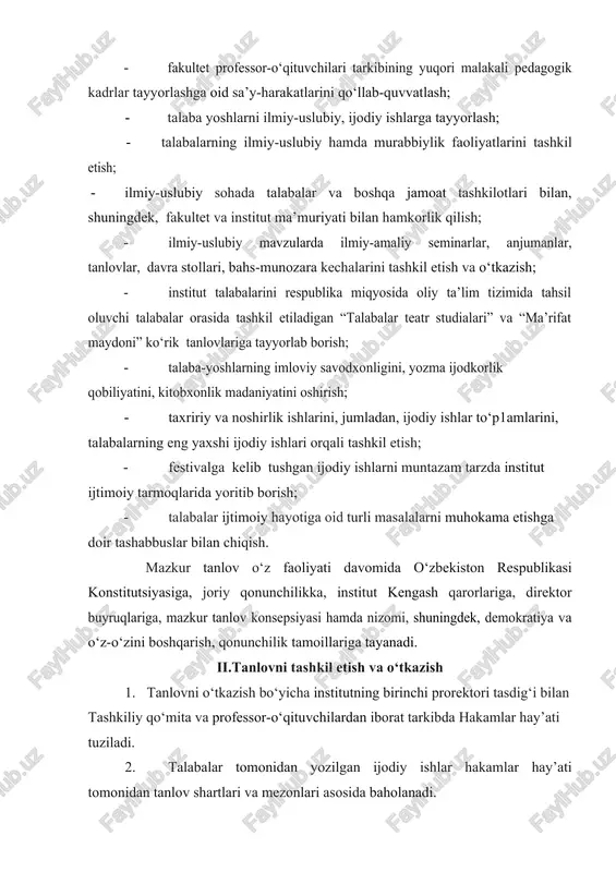 uriyati bilan hamkorlik qilish; · ilmiy-uslubiy mavzularda ilmiy-amaliy seminarlar, anjumanlar, tanlovlar, davra stollari, bahs-munozara kechalarini tashkil etish va o‘tkazish; · institut talabalarini respublika miqyosida oliy ta’lim tizimida tahsil oluvchi talabalar orasida tashkil etiladigan “talabalar teatr studialari” va “ma’rifat maydoni” ko‘rik tanlovlariga tayyorlab borish; · talaba-yoshlarning imloviy savodxonligini, yozma ijodkorlik qobiliyatini, kitobxonlik madaniyatini oshirish; · taxririy va noshirlik ishlarini, jumladan, ijodiy ishlar to‘p1amlarini, talabalarning eng yaxshi ijodiy ishlari orqali tashkil etish; · festivalga kelib tushgan ijodiy ishlarni muntazam tarzda institut ijtimoiy tarmoqlarida yoritib borish; · talabalar ijtimoiy hayotiga oid turli masalalarni muhokama etishga doir tashabbuslar bilan chiqish. mazkur tanlov o‘z faoliyati davomida o‘zbekiston respublikasi konstitutsiyasiga, joriy qonunchilikka, institut kengash qarorlariga, direktor buyruqlariga, mazkur tanlov konsepsiyasi hamda nizomi, shuningdek, demokratiya va o‘z-o‘zini boshqarish, qonunchilik tamoillariga tayanadi. ii.tanlovni tashkil etish va o‘tkazish 1. tanlovni o‘tkazish bo‘yicha institutning birinchi prorektori tasdig‘i bilan tashkiliy qo‘mita va professor-o‘qituvchilardan iborat tarkibda hakamlar hay’ati tuziladi. 2. talabalar tomonidan …