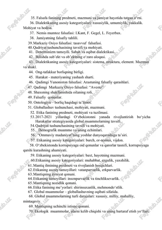 ” tushunchasi, uning mohiyati, strukturasi. 35. falsafa fanining predmeti, mazmuni va jamiyat hayotida tutgan o‘rni. 36. dialektikaning asosiy kategoriyalari: xususiylik, umumiylik, yakkalik. mohiyat va hodisa. 37. nemis mumtoz falsafasi: i.kant, f. gegel, l. feyerbax. 38. jamiyatning falsafiy tahlili. 1. markaziy osiyo falsafasi: tasavvuf falsafasi. 1. qadriyat tushunchasining tavsifi va mohiyati. 41. determinizm tamoyili. sabab va oqibat dialektikasi. 42. bilishda sub’ekt va ob’ektning o‘zaro aloqasi. 43. dialektikaning asosiy kategoriyalari: sistema, struktura, element. mazmun va shakl. 44. ong-tafakkur borliqning birligi. 45. harakat - materiyaning yashash sharti. 46. qadimgi yunoniston falsafasi: arastuning falsafiy qarashlari. 47. qadimgi markaziy osiyo falsafasi: “avesto” 48. shaxsning shakllanishida oilaning roli. 49. falsafiy qonunlar. 50. ontologiya – borliq haqidagi ta’limot. 51. globallashuv tushunchasi, mohiyati, mazmuni. 1. etika fanining predmeti, mohiyati va tuzilmasi. 1. 2017-2021 yillardagi o‘zbekistonni yanada rivojlantirish bo‘yicha harakatlar strategiyasida global muammolarning tavsifi. 1. qadriyat tushunchasining tavsifi va mohiyati. 55. demografik muammo va uning echimlari. 56. “ommaviy madaniyat”ning …