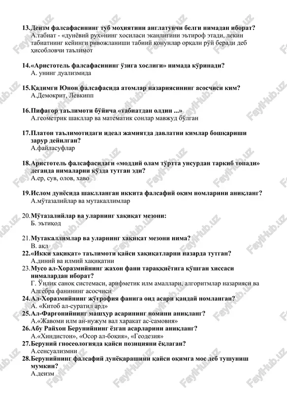 r deyilgan? a.faylasuflar 18. aristotel falsafasidagi «moddiy olam to'rtta unsurdan tarkib topadi» deganda nimalarni ko'zda tutgan edi? a.er, suv, olov, xavo 19. islom dunyosida shakllangan ikkita falsafiy oqim nomlarini aniqlang? a.mo'tazaliylar va mutakallimlar 20. mo'tazaliylar va ularning xaqiqat mezoni: b. e'tiqod 21. mutakallimlar va ularning xaqiqat mezoni nima? v. aql 22. «ikki xaqiqat» ta'limoti qaysi xaqiqatlarni nazarda tutgan? a.diniy va ilmiy xaqiqatni 23. muso al-xorazmiyning jaxon fani taraqqiyotiga qo'shgan xissasi nimalardan iborat? g. o'nlik sanoq sistemasi, arifmetik ilm amallari, algoritmlar nazariyasi va algebra fanining asoschisi 24. al-xorazmiyning jo'g'rofiya faniga oid asari qanday nomlangan? a. «kitob al-suratil ard» 25. al-farg'oniyning mashhur asarining nomini aniqlang? a.«javomi ilm an-nujum val xarakat as-samoviya» 26. abu rayxon beruniyning yozgan asarlarini aniqlang? a.«xindiston», «osor al-boqiya», «geodeziya» 27. beruniy gnoseologiyada qaysi pozitsiyani yoqlagan? a.sensualizmni 28. beruniyning falsafiy dunyoqarashini qaysi oqimga mos deb tushunish mumkin? a.deizm 29. beruniy fan bilan din o'rtasidagi o'zaro munosabat qanday bo'lishi kerak deb …