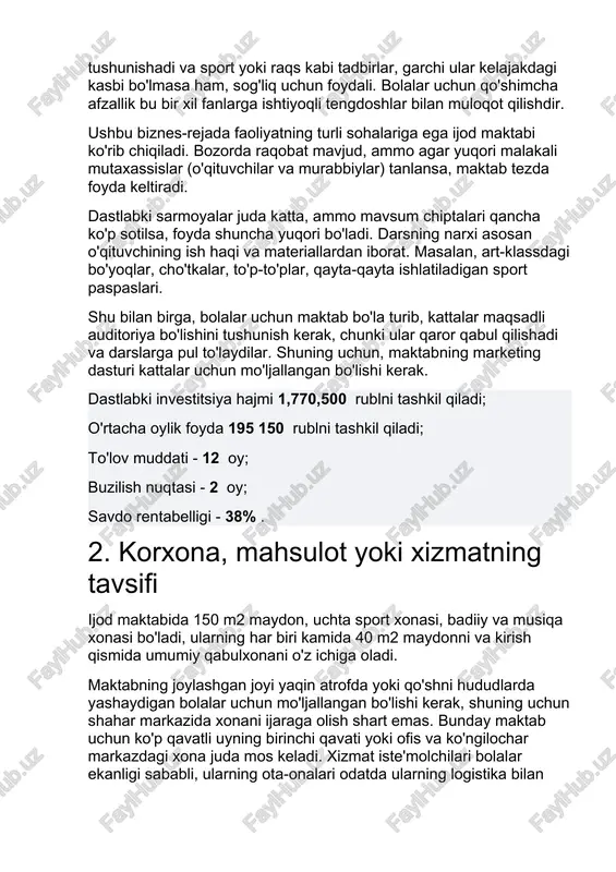 ajakdagi kasbi bo'lmasa ham, sog'liq uchun foydali. bolalar uchun qo'shimcha afzallik bu bir xil fanlarga ishtiyoqli tengdoshlar bilan muloqot qilishdir. ushbu biznes-rejada faoliyatning turli sohalariga ega ijod maktabi ko'rib chiqiladi. bozorda raqobat mavjud, ammo agar yuqori malakali mutaxassislar (o'qituvchilar va murabbiylar) tanlansa, maktab tezda foyda keltiradi. dastlabki sarmoyalar juda katta, ammo mavsum chiptalari qancha ko'p sotilsa, foyda shuncha yuqori bo'ladi. darsning narxi asosan o'qituvchining ish haqi va materiallardan iborat. masalan, art-klassdagi bo'yoqlar, cho'tkalar, to'p-to'plar, qayta-qayta ishlatiladigan sport paspaslari. shu bilan birga, bolalar uchun maktab bo'la turib, kattalar maqsadli auditoriya bo'lishini tushunish kerak, chunki ular qaror qabul qilishadi va darslarga pul to'laydilar. shuning uchun, maktabning marketing dasturi kattalar uchun mo'ljallangan bo'lishi kerak. dastlabki investitsiya hajmi 1,770,500 rublni tashkil qiladi; o'rtacha oylik foyda 195 150 rublni tashkil qiladi; to'lov muddati - 12 oy; buzilish nuqtasi - 2 oy; savdo rentabelligi - 38% . 2. korxona, mahsulot yoki xizmatning tavsifi ijod maktabida 150 …
