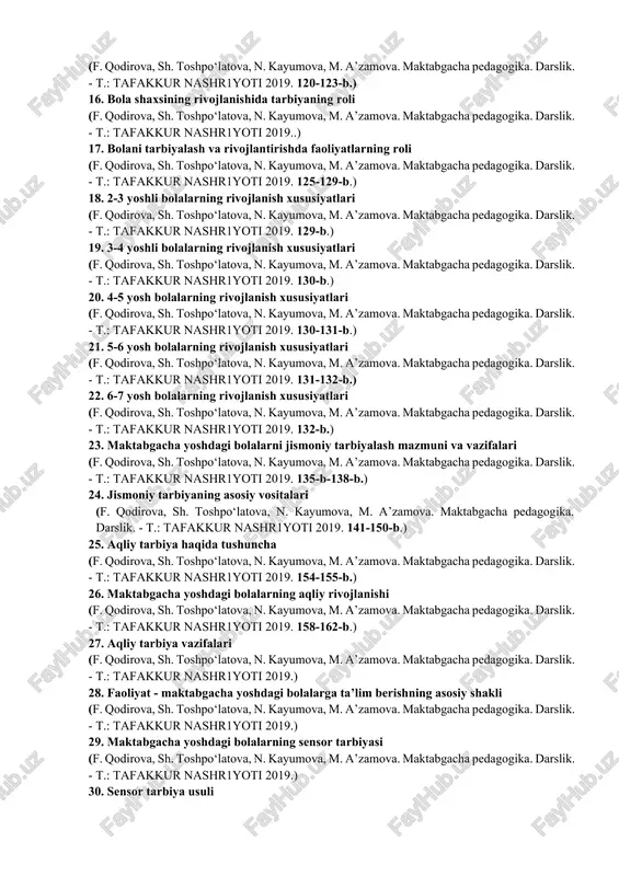 m. a’zamova. maktabgacha pedagogika. darslik. - t.: tafakkur nashr1yoti 2019. 100-106-b.) 11. pedagog-tarbiyachi shaxsiga qo‘yilgan talablar (f. qodirova, sh. toshpo‘latova, n. kayumova, m. a’zamova. maktabgacha pedagogika. darslik. - t.: tafakkur nashr1yoti 2019.) 12. pedagog - tarbiyachi shaxsini shakllantirish (f. qodirova, sh. toshpo‘latova, n. kayumova, m. a’zamova. maktabgacha pedagogika. darslik. - t.: tafakkur nashr1yoti 2019.) 13. tarbiya tamoyillari (f. qodirova, sh. toshpo‘latova, n. kayumova, m. a’zamova. maktabgacha pedagogika. darslik. - t.: tafakkur" nashr1yoti 2019.) 14. shaxsni rivojlantirish haqida tushuncha (f. qodirova, sh. toshpo‘latova, n. kayumova, m. a’zamova. maktabgacha pedagogika. darslik. - t.: tafakkur nashr1yoti 2019. 116-119-b.) 15. shaxsning shakllanishiga ta’sir etuvchi omillar (f. qodirova, sh. toshpo‘latova, n. kayumova, m. a’zamova. maktabgacha pedagogika. darslik. - t.: tafakkur nashr1yoti 2019. 120-123-b.) 16. bola shaxsining rivojlanishida tarbiyaning roli (f. qodirova, sh. toshpo‘latova, n. kayumova, m. a’zamova. maktabgacha pedagogika. darslik. - t.: tafakkur nashr1yoti 2019..) 17. bolani tarbiyalash va rivojlantirishda faoliyatlarning roli (f. qodirova, sh. …