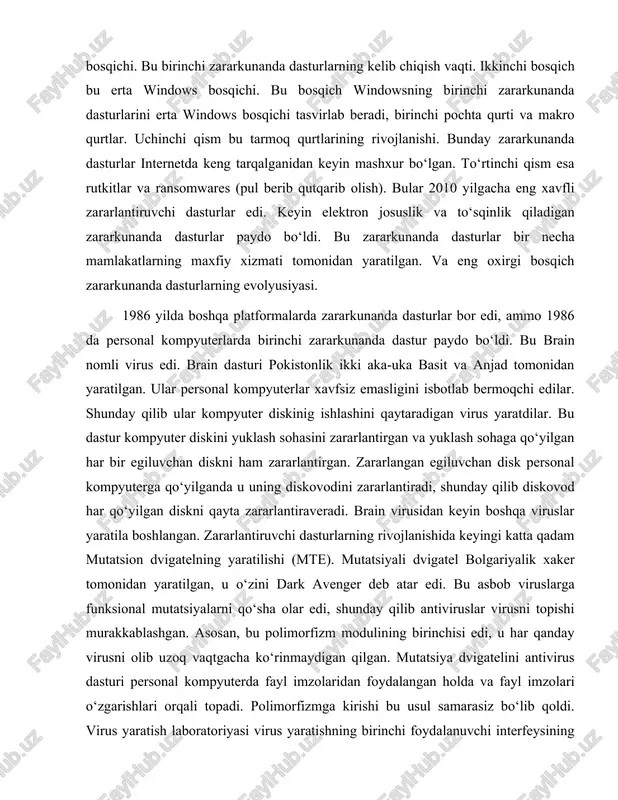 lar. uchinchi qism bu tarmoq qurtlarining rivojlanishi. bunday zararkunanda dasturlar internetda keng tarqalganidan keyin mashxur bo‘lgan. to‘rtinchi qism esa rutkitlar va ransomwares (pul berib qutqarib olish). bular 2010 yilgacha eng xavfli zararlantiruvchi dasturlar edi. keyin elektron josuslik va to‘sqinlik qiladigan zararkunanda dasturlar paydo bo‘ldi. bu zararkunanda dasturlar bir necha mamlakatlarning maxfiy xizmati tomonidan yaratilgan. va eng oxirgi bosqich zararkunanda dasturlarning evolyusiyasi. 1986 yilda boshqa platformalarda zararkunanda dasturlar bor edi, ammo 1986 da personal kompyuterlarda birinchi zararkunanda dastur paydo bo‘ldi. bu brain nomli virus edi. brain dasturi pokistonlik ikki aka-uka basit va anjad tomonidan yaratilgan. ular personal kompyuterlar xavfsiz emasligini isbotlab bermoqchi edilar. shunday qilib ular kompyuter diskinig ishlashini qaytaradigan virus yaratdilar. bu dastur kompyuter diskini yuklash sohasini zararlantirgan va yuklash sohaga qo‘yilgan har bir egiluvchan diskni ham zararlantirgan. zararlangan egiluvchan disk personal kompyuterga qo‘yilganda u uning diskovodini zararlantiradi, shunday qilib diskovod har qo‘yilgan diskni qayta zararlantiraveradi. brain virusidan keyin boshqa …