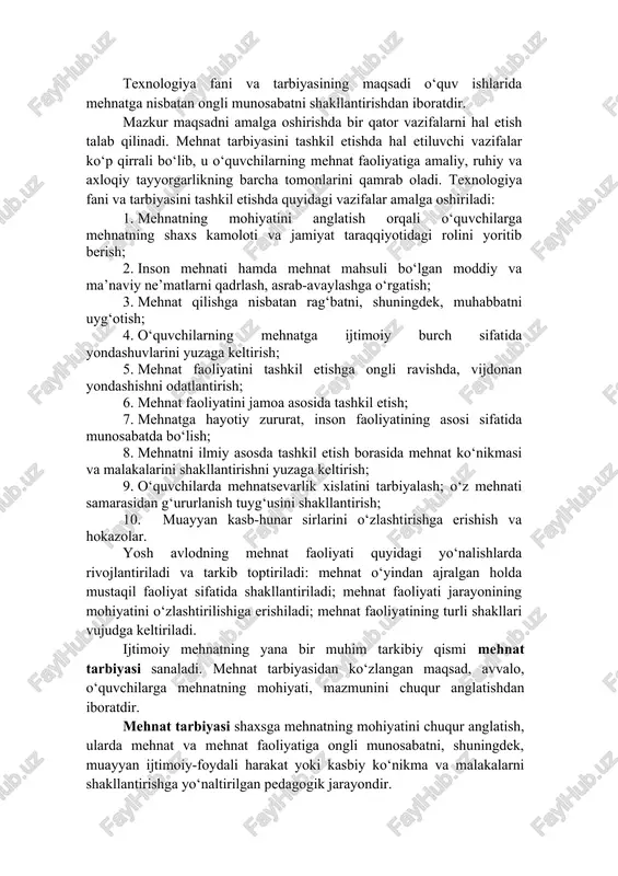 sbatan ongli munosabatni shakllantirishdan iboratdir. mazkur maqsadni amalga oshirishda bir qator vazifalarni hal etish talab qilinadi. mehnat tarbiyasini tashkil etishda hal etiluvchi vazifalar ko‘p qirrali bo‘lib, u o‘quvchilarning mehnat faoliyatiga amaliy, ruhiy va axloqiy tayyorgarlikning barcha tomonlarini qamrab oladi. texnologiya fani va tarbiyasini tashkil etishda quyidagi vazifalar amalga oshiriladi: 1. mehnatning mohiyatini anglatish orqali o‘quvchilarga mehnatning shaxs kamoloti va jamiyat taraqqiyotidagi rolini yoritib berish; 2. inson mehnati hamda mehnat mahsuli bo‘lgan moddiy va ma’naviy ne’matlarni qadrlash, asrab-avaylashga o‘rgatish; 3. mehnat qilishga nisbatan rag‘batni, shuningdek, muhabbatni uyg‘otish; 4. o‘quvchilarning mehnatga ijtimoiy burch sifatida yondashuvlarini yuzaga keltirish; 5. mehnat faoliyatini tashkil etishga ongli ravishda, vijdonan yondashishni odatlantirish; 6. mehnat faoliyatini jamoa asosida tashkil etish; 7. mehnatga hayotiy zururat, inson faoliyatining asosi sifatida munosabatda bo‘lish; 8. mehnatni ilmiy asosda tashkil etish borasida mehnat ko‘nikmasi va malakalarini shakllantirishni yuzaga keltirish; 9. o‘quvchilarda mehnatsevarlik xislatini tarbiyalash; o‘z mehnati samarasidan g‘ururlanish tuyg‘usini shakllantirish; 10. muayyan kasb-hunar …