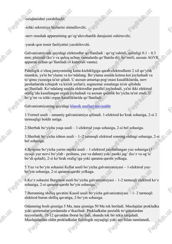 shga qarshi; -regeneratsiyani kuchaytiruvchi; -oziqlanishni yaxshilochi; -ichki sekretsiya bezlarini stimullovchi; -nerv-mushak apparatining qo‘zg‘aluvchanlik darajasini oshiruvchi; -yurak-qon tomir faoliyatini yaxshilovchi. galvanizatsiyada quyidagi elektrodlar qo‘llaniladi : qo‘rg‘oshinli, qalinligi 0.1 – 0.3 mm; platinali (ko‘z va quloq uchun vannalarda qo‘llanila-di); ko‘mirli, asosan agvk apparati uchun qo‘llaniladi (4 kamerali vanna). patologik o‘choq jarayonining katta-kichikligiga qarab elektrodlarni 2 xil qo‘yish mumkin, ya'ni bo‘ylama va ko‘ndalang. bo‘ylama usulda ketma-ket joylashadi va to‘qima yuzasiga ta'sir qiladi. u asosan umurtqa pog‘onasi kasalliklarida, nerv jarohatlarida (chiqish va kirish yerlari), segmentar zonalarga ta'sir qilishda qo‘llaniladi. ko‘ndalang usulda elektrodlar parallel joylashadi, ya'ni ikki elektrod oralig‘ida kasallangan organ joylashadi va asosan qalinlik bo‘yicha ta'sir etadi. u bo‘g‘im va ichki organ kasalliklarida qo‘llaniladi. galvanizatsiyaning quyidagi klassik usullari mavjuddir 1.vermel usuli – umumiy galvanizatsiya qilinadi. 1-elektrod ko‘krak sohasiga, 2-si 2 tarmoqligi boldir ustiga. 2.sherbak bo‘yicha yoqa usuli – 1-elektrod yoqa sohasiga, 2-si bel sohasiga. 3.sherbak bo‘yicha ishton usuli – 1- 2 tarmoqli elektrod sonning …