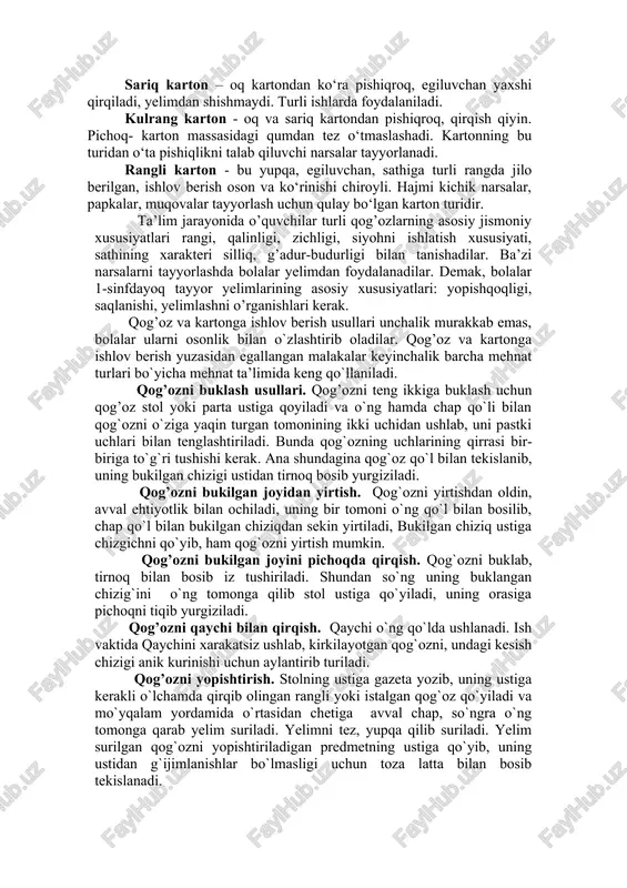 g foydalanildi. millimetrli qog‘oz - sathi bosma tur shaklida tayyorlanadi. karton qog‘ozi – karton deb 1 kv m 250 grammdan ortiq bo‘lgan qog‘ozga aytiladi. oq karton – uni qirqish oson, o‘zi unchalik pishiq emas, tez sinadi. bu karton yelimni ko‘p shimadi (ko‘pincha yelimdan shishadi). undan mayda narsalarni muqovalashda foydalanish mumkun. sariq karton – oq kartondan ko‘ra pishiqroq, egiluvchan yaxshi qirqiladi, yelimdan shishmaydi. turli ishlarda foydalaniladi. kulrang karton - oq va sariq kartondan pishiqroq, qirqish qiyin. pichoq- karton massasidagi qumdan tez o‘tmaslashadi. kartonning bu turidan o‘ta pishiqlikni talab qiluvchi narsalar tayyorlanadi. rangli karton - bu yupqa, egiluvchan, sathiga turli rangda jilo berilgan, ishlov berish oson va ko‘rinishi chiroyli. hajmi kichik narsalar, papkalar, muqovalar tayyorlash uchun qulay bo‘lgan karton turidir. ta’lim jarayonida o’quvchilar turli qog’ozlarning asosiy jismoniy xususiyatlari rangi, qalinligi, zichligi, siyohni ishlatish xususiyati, sathining xarakteri silliq, g’adur-budurligi bilan tanishadilar. ba’zi narsalarni tayyorlashda bolalar yelimdan foydalanadilar. demak, bolalar 1-sinfdayoq tayyor yelimlarining asosiy …