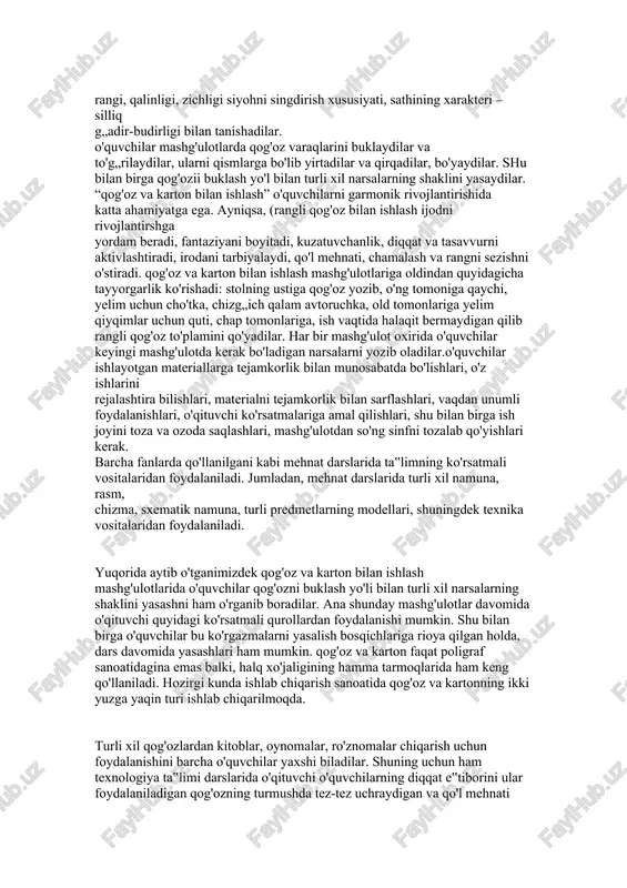 at jarayonida fan asoslarini o'rganish vaqtida egallagan bilimlarini qo'llashlari lozim. birinchi sinfda o'quvchilar eng avvalo faqat mehnat darsi mashg'ulotlaridagina emas, balki boshqa darslarda ham to'qnash keladigan materiallar bilan tanishadilar. bu barcha o'quv anjomlari daftarlar, kitoblar, o'quv qo'llanmalari, bosiladigan qog'oz turlari: yoziladigan, muqova qilinadigan, bosma, rasm solinadigan, kitob va oynoma qog'ozlaridir. ta‟lim jarayonida o'quvchilar turli qog'ozlarning asosiy jismoniy xususiyatlari; rangi, qalinligi, zichligi siyohni singdirish xususiyati, sathining xarakteri – silliq g„adir-budirligi bilan tanishadilar. o'quvchilar mashg'ulotlarda qog'oz varaqlarini buklaydilar va to'g„rilaydilar, ularni qismlarga bo'lib yirtadilar va qirqadilar, bo'yaydilar. shu bilan birga qog'ozii buklash yo'l bilan turli xil narsalarning shaklini yasaydilar. “qog'oz va karton bilan ishlash” o'quvchilarni garmonik rivojlantirishida katta ahamiyatga ega. ayniqsa, (rangli qog'oz bilan ishlash ijodni rivojlantirshga yordam beradi, fantaziyani boyitadi, kuzatuvchanlik, diqqat va tasavvurni aktivlashtiradi, irodani tarbiyalaydi, qo'l mehnati, chamalash va rangni sezishni o'stiradi. qog'oz va karton bilan ishlash mashg'ulotlariga oldindan quyidagicha tayyorgarlik ko'rishadi: stolning ustiga qog'oz yozib, o'ng tomoniga qaychi, …