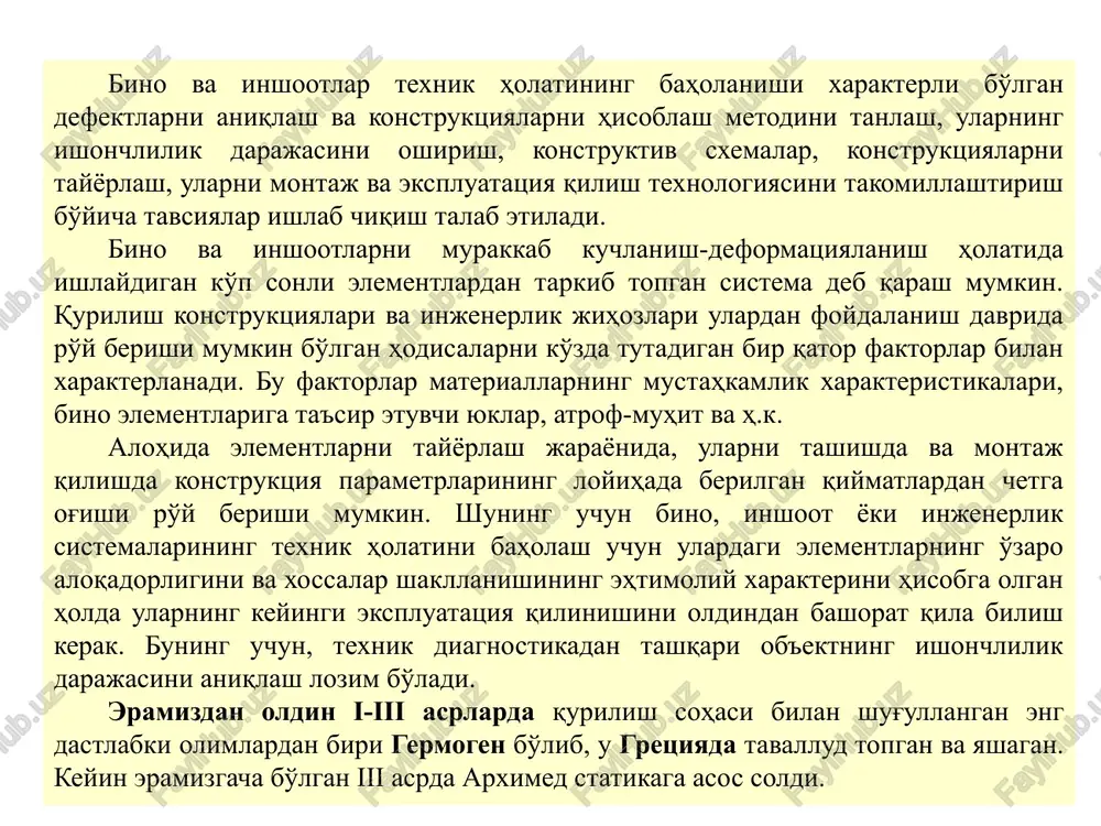tida ishlaydigan ko'p sonli elementlardan tarkib topgan sistema deb qarash mumkin. qurilish konstruktsiyalari va injenerlik jihozlari ulardan foydalanish davrida ro'y berishi mumkin bo'lgan hodisalarni ko'zda tutadigan bir qator faktorlar bilan xarakterlanadi. bu faktorlar materiallarning mustahkamlik xarakteristikalari, bino elementlariga ta'sir etuvchi yuklar, atrof-muhit va h.k. alohida elementlarni tayyorlash jarayonida, ularni tashishda va montaj qilishda konstruktsiya parametrlarining loyihada berilgan qiymatlardan chetga og'ishi ro'y berishi mumkin. shuning uchun bino, inshoot yoki injenerlik sistemalarining texnik holatini baholash uchun ulardagi elementlarning o'zaro aloqadorligini va xossalar shakllanishining ehtimoliy xarakterini hisobga olgan holda ularning keyingi ekspluatatsiya qilinishini oldindan bashorat qila bilish kerak. buning uchun, texnik diagnostikadan tashqari ob'ektning ishonchlilik darajasini aniqlash lozim bo'ladi. eramizdan oldin i-iii asrlarda qurilish sohasi bilan shug'ullangan eng dastlabki olimlardan biri germogen bo'lib, u gretsiyada tavallud topgan va yashagan. keyin eramizgacha bo'lgan iii asrda arximed statikaga asos soldi. ix-xii asrlarda sharqning mashhur olimlari aka-uka banu musolar, sobit ibn qurra, al farobiy, axmad farg'oniy, …