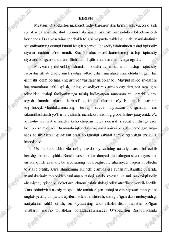 shqi savdo siyosatining nazariy asoslarini ochib berishga harakat qildik. bunda asosan butun dunyoda tan olingan savdo siyosatini tashkil qilish usullari, bu siyosatning makroiqtisodiy ahamiyati haqida atroflicha to’ztalib o’tdik. kurs ishimizning ikkinchi qismida esa aynan mustaqillik yillarida mamlakatimiz tomonidan tanlangan tashqi savdo siyosati va uni makroiqtisodiy ahamiyati, iqtisodiy islohotlarni chuqurlashtirishdagi rolini atroflicha yoritib berdik. kurs ishimizdan asosiy maqsad biz tanlab olgan tashqi savdo siyosati mohiyatini anglab yetish, uni jahon tajribasi bilan solishtirish, uning o’tgan davr mobaynidagi natijalarini tahlil qilish, bu siyosatning takomillashtirilishi mumkin bo’lgan jihatlarini qidirib topishdan iboratdir,.shuningdek o”zbekiston respublikasida tashqi faoliyatni olib borish muammolari va ularga yechimlar keltirib o’tishni asosiy maqsad qilib oldik. kurs ishini yozishda turli xil adabiyotlar, darsliklar, jahon banki va moliya tashkilotlarining statistikalari, internet resurslar, mamlakatimizda faoliyat olib borayotgan tadqiqot markazlari izlanishlaridan foydalandik. 1.tashqi savdo siyosati xususiyatlari biror mamlakatning tashki iktisodiy faoliyatga bevosita va bilvosita aralashuvi jarayoni eksport va import xajmi va tarkibiga ta`sir ko`rsatish orkali ichki …