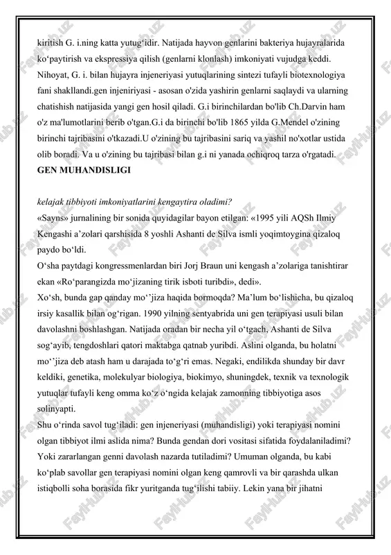 boshlangan. keyinchalik prokariotlar (shakllangan yadrosi yoʻq organizmlar)ga taalluqli xromosoma genlari bilan har xil plazmidalar orasida rekombinant molekulalar olindi. vektor molekulalarga eukariot (shakllangan yadroga ega) organizm (asosan, hayvon va oʻsimlik) genlari dnksini kiritish g. i.ning katta yutugʻidir. natijada hayvon genlarini bakteriya hujayralarida koʻpaytirish va ekspressiya qilish (genlarni klonlash) imkoniyati vujudga keddi. nihoyat, g. i. bilan hujayra injeneriyasi yutuqlarining sintezi tufayli biotexnologiya fani shakllandi.gen injeniriyasi - asosan o'zida yashirin genlarni saqlaydi va ularning chatishish natijasida yangi gen hosil qiladi. g.i birinchilardan bo'lib ch.darvin ham o'z ma'lumotlarini berib o'tgan.g.i da birinchi bo'lib 1865 yilda g.mendel o'zining birinchi tajribasini o'tkazadi.u o'zining bu tajribasini sariq va yashil no'xotlar ustida olib boradi. va u o'zining bu tajribasi bilan g.i ni yanada ochiqroq tarza o'rgatadi. gen muhandisligi kelajak tibbiyoti imkoniyatlarini kengaytira oladimi? «sayns» jurnalining bir sonida quyidagilar bayon etilgan: «1995 yili aqsh ilmiy kengashi a’zolari qarshisida 8 yoshli ashanti de silva ismli yoqimtoygina qizaloq paydo bo‘ldi. o‘sha …