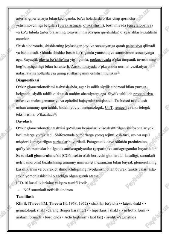 tishmovchiligi belgilari (yurak astmasi, oʻpka shishi), bosh miyada (ensefalopatiya) va koʻz tubida (arteriolalarning torayishi, mayda qon quyilishlar) oʻzgarishlar kuzatilishi mumkin. shish sindromda, shishlarning joylashgan joyi va xususiyatiga qarab palpatsiya qilinadi va baholanadi. odatda shishlar bosib koʻrilganda yumshoq va xamirsimon xususiyatga ega. suyuqlik plevra boʻshligʻiga yigʻilganda, perkussiyada oʻpka timpanik tovushining bogʻiqlashganligi bilan harakterli. auskultatsiyada oʻpka ustida normal vezikulyar nafas, ayrim hollarda esa uning sustlashganini eshitish mumkin[3]. diagnostikasi oʻtkir glomerulonefritni tashxislashda, agar kasallik siydik sindromi bilan yuzaga kelganda, siydik tahlili oʻtkazish muhim ahamiyatga ega. siydik tahlilida proteinuriya, mikro va makrogematuriya va epitelial hujayralar aniqlanadi. tashxisni tasdiqlash uchun umumiy qon tahlili, biokimyoviy, immunologik, utt, rentgen va morfologik tekshirishlar oʻtkaziladi[4]. davolash oʻtkir glomerulonefrit tashxisi qoʻyilgan bemorlar ixtisoslashtirilgan shifoxonalar yoki boʻlimlarga yotqiziladi. shifoxonada bemorlarga yotoq rejimi, osh tuzi, suv va oqsil miqdori kamaytirilgan parhezlar buyuriladi. patogenetik davo sifatida prednizalon, qatʼiy koʻrsatmalar boʻlganda antikoagulyantlar (geparin) va antiagregantlar buyuriladi[5 surunkali glomerulonefrit (cgn, sekin o'sib boruvchi glomerular kasalligi, …