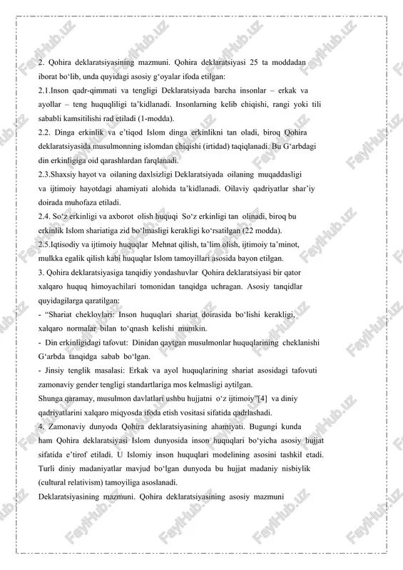 va sunna asosida bayon etadi. 2. qohira deklaratsiyasining mazmuni. qohira deklaratsiyasi 25 ta moddadan iborat bo‘lib, unda quyidagi asosiy g‘oyalar ifoda etilgan: 2.1.inson qadr-qimmati va tengligi deklaratsiyada barcha insonlar – erkak va ayollar – teng huquqliligi ta’kidlanadi. insonlarning kelib chiqishi, rangi yoki tili sababli kamsitilishi rad etiladi (1-modda). 2.2. dinga erkinlik va e’tiqod islom dinga erkinlikni tan oladi, biroq qohira deklaratsiyasida musulmonning islomdan chiqishi (irtidad) taqiqlanadi. bu g‘arbdagi din erkinligiga oid qarashlardan farqlanadi. 2.3.shaxsiy hayot va oilaning daxlsizligi deklaratsiyada oilaning muqaddasligi va ijtimoiy hayotdagi ahamiyati alohida ta’kidlanadi. oilaviy qadriyatlar shar’iy doirada muhofaza etiladi. 2.4. so‘z erkinligi va axborot olish huquqi so‘z erkinligi tan olinadi, biroq bu erkinlik islom shariatiga zid bo‘lmasligi kerakligi ko‘rsatilgan (22 modda). 2.5.iqtisodiy va ijtimoiy huquqlar mehnat qilish, ta’lim olish, ijtimoiy ta’minot, mulkka egalik qilish kabi huquqlar islom tamoyillari asosida bayon etilgan. 3. qohira deklaratsiyasiga tanqidiy yondashuvlar qohira deklaratsiyasi bir qator xalqaro huquq himoyachilari tomonidan tanqidga uchragan. …