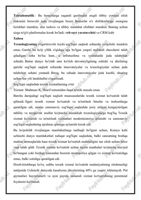 . telesalomatlik : bu bemorlarga raqamli qurilmalar orqali tibbiy yordam olish imkonini beruvchi juda rivojlangan bozor. bemorlar o'z shifokorlariga osongina kirishlari mumkin, ular tashxis va tibbiy maslahat olishlari mumkin. buning uchun sizga to'g'ri platformalar kerak bo'ladi; veb-sayt yaratuvchisi va crm kabi xulosa texnologiyaning o'zgartiruvchi kuchi sog'liqni saqlash sohasida yo'qolishi mumkin emas. garchi bu ko'p yillik o'qishga ega bo'lgan yuqori malakali shaxslarni talab qiladigan soha bo'lsa ham, u infratuzilma va vositalarda juda talabchan sohadir. butun dunyo bo'ylab umr ko'rish davomiyligining oshishi va aholining qarishi sog'liqni saqlash sohasida innovatsiyalar va texnologiyalar uchun juda talabchan sohani yaratadi. biroq, bu sohada innovatsiyalar juda kuchli, shuning uchun har yili landshaftni o'zgartiradi. sog'liqni saqlashda texnik xizmatlarning o'rni xizmat: shahnaaz k. sharif tomonidan faqat texnik masala emas barcha darajadagi sog'liqni saqlash muassasalarida texnik xizmat ko'rsatish talab qilinadi. ilgari texnik xizmat ko'rsatish va ta'mirlash binolar va inshootlarga qaratilgan edi, ammo zamonaviy sog'liqni saqlashda joriy etilgan kengaytirilgan tahliliy va …