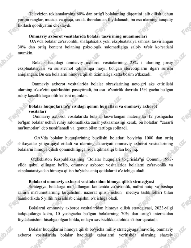 va qisqa, sodda iboralardan foydalanadi, bu esa ularning tanqidiy fikrlash qobiliyatini cheklaydi. ommaviy axborot vositalarida bolalar tasvirining muammolari oavda bolalar zo'ravonlik, shafqatsizlik yoki ekspluatatsiya sahnasi tasvirlangan 30% dan ortiq kontent bolaning psixologik salomatligiga salbiy ta'sir ko'rsatishi mumkin. bolalar haqidagi ommaviy axborot vositalarining 25% i ularning jinsiy ekspluatatsiyasi va suiiste'mol qilinishiga moyil bo'lgan stereotiplarni ilgari surishi aniqlangan. bu esa bolalarni himoya qilish tizimlariga katta bosim o'tkazadi. ommaviy axborot vositalarida bolalar obrazlarining noto'g'ri aks ettirilishi ularning o'z-o'zini qadrlashini pasaytiradi, bu esa o'smirlik davrida 15% gacha bo'lgan ruhiy kasalliklarga olib kelishi mumkin. bolalar huquqlari to'g'risidagi qonun hujjatlari va ommaviy axborot vositalari ommaviy axborot vositalarida bolalar tasvirlangan materiallar 12 yoshgacha bo'lgan bolalar uchun ruhiy salomatlikka zarar yetkazmasligi kerak, bu holatlar "zararli ma'lumotlar" deb tasniflanadi va qonun bilan tartibga solinadi. oavda bolalar huquqlarining buzilishi holatlari bo'yicha 1000 dan ortiq shikoyatlar yiliga qayd etiladi va ularning aksariyati ommaviy axborot vositalarining bolalarni himoya qilish qonunchiligiga rioya qilmasligi …