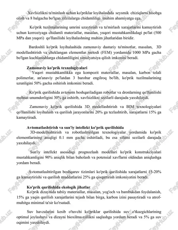 ash xarajatlarini kamaytirish uchun korroziyaga chidamli materiallar, masalan, yuqori mustahkamlikdagi po'lat (500 mpa dan yuqori) qo'llanilishi loyihalashning muhim jihatlaridan biridir. bardoshli ko'prik loyihalashida zamonaviy dasturiy ta'minotlar, masalan, 3d modellashtirish va cheklangan elementlar metodi (fem) yordamida 1000 mpa gacha bo'lgan kuchlanishlarga chidamliligini simulyatsiya qilish imkonini beradi. zamonaviy ko'prik texnologiyalari yuqori mustahkamlikka ega kompozit materiallar, masalan, karbon tolali polimerlar, an'anaviy po'latdan 3 barobar engilroq bo'lib, ko'prik tuzilmalarining uzunligini 50% gacha oshirish imkonini beradi. ko'prik qurilishida avtonom boshqariladigan robotlar va dronlarning qo'llanilishi mehnat unumdorligini 30% ga oshirib, xavfsizlikni sezilarli darajada yaxshilaydi. zamonaviy ko'prik qurilishida 3d modellashtirish va bim texnologiyalari qo'llanilishi loyihalash va qurilish jarayonlarini 20% ga tezlashtirib, xarajatlarni 15% ga kamaytiradi. avtomatlashtirish va sun'iy intellekt ko'prik qurilishida 3d-modellashtirish va robotlashtirilgan texnologiyalar yordamida ko'prik elementlarining aniqligi 0.1 mm gacha oshiriladi, bu esa sifatni sezilarli darajada yaxshilaydi. sun'iy intellekt asosidagi prognozlash modellari ko'prik konstrukciyalari mustahkamligini 90% aniqlik bilan baholash va potensial xavflarni oldindan aniqlashga yordam …