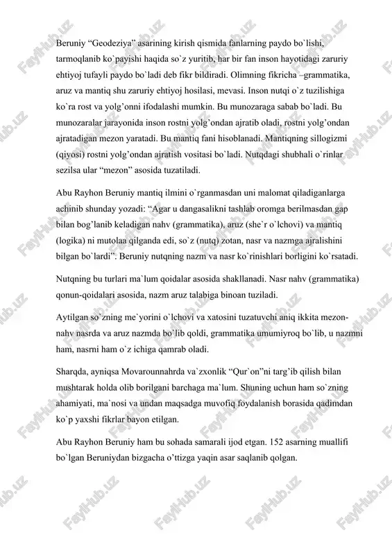 bu rayhon beruniy mantiq ilmini o`rganmasdan uni malomat qiladiganlarga achinib shunday yozadi: “agar u dangasalikni tashlab oromga berilmasdan gap bilan bog’lanib keladigan nahv (grammatika), aruz (she`r o`lchovi) va mantiq (logika) ni mutolaa qilganda edi, so`z (nutq) zotan, nasr va nazmga ajralishini bilgan bo`lardi”. beruniy nutqning nazm va nasr ko`rinishlari borligini ko`rsatadi. nutqning bu turlari ma`lum qoidalar asosida shakllanadi. nasr nahv (grammatika) qonun-qoidalari asosida, nazm aruz talabiga binoan tuziladi. aytilgan so`zning me`yorini o`lchovi va xatosini tuzatuvchi aniq ikkita mezon-nahv nasrda va aruz nazmda bo`lib qoldi, grammatika umumiyroq bo`lib, u nazmni ham, nasrni ham o`z ichiga qamrab oladi. sharqda, ayniqsa movarounnahrda va`zxonlik “qur`on”ni targ’ib qilish bilan mushtarak holda olib borilgani barchaga ma`lum. shuning uchun ham so`zning ahamiyati, ma`nosi va undan maqsadga muvofiq foydalanish borasida qadimdan ko`p yaxshi fikrlar bayon etilgan. abu rayhon beruniy ham bu sohada samarali ijod etgan. 152 asarning muallifi bo`lgan beruniydan bizgacha o’ttizga yaqin asar saqlanib qolgan. “geodeziya” asarida …