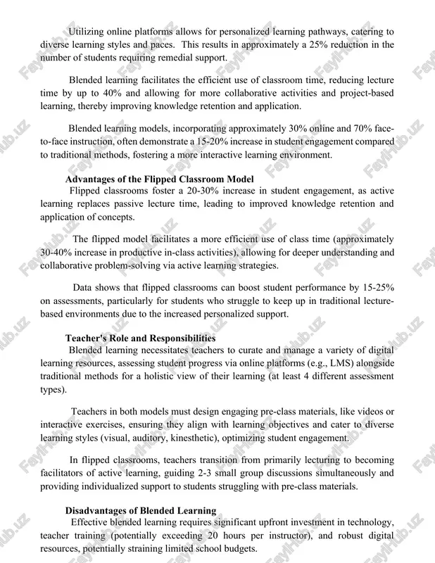 s requiring remedial support. blended learning facilitates the efficient use of classroom time, reducing lecture time by up to 40% and allowing for more collaborative activities and project-based learning, thereby improving knowledge retention and application. blended learning models, incorporating approximately 30% online and 70% face-to-face instruction, often demonstrate a 15-20% increase in student engagement compared to traditional methods, fostering a more interactive learning environment. advantages of the flipped classroom model flipped classrooms foster a 20-30% increase in student engagement, as active learning replaces passive lecture time, leading to improved knowledge retention and application of concepts. the flipped model facilitates a more efficient use of class time (approximately 30-40% increase in productive in-class activities), allowing for deeper understanding and collaborative problem-solving via active learning strategies. data shows that flipped classrooms can boost student performance by 15-25% on assessments, particularly for students who struggle to keep up in traditional lecture-based environments due …