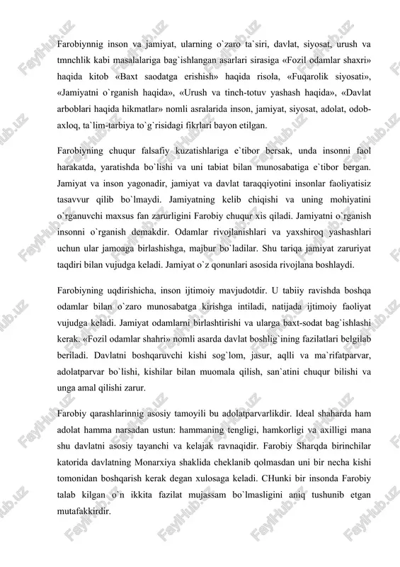 ar katorida davlatning monarxiya shaklida cheklanib qolmasdan uni bir necha kishi tomonidan boshqarish kerak degan xulosaga keladi. chunki bir insonda farobiy talab kilgan o`n ikkita fazilat mujassam bo`lmasligini aniq tushunib etgan mutafakkirdir. farobiy ko`plab xorijiy tillarni o`rganib, ular orkali aflotun arastu kabi buyuk mutafakkirlarning ilmiy merosidan bahramand bo`ladi, u matematika, meditsina kabi tabiiy fanlar bilan bir vaqtda filosofiya, logika, siyosat, davlat haqidagi ijtimoiy fanlarning soxalari bilan ham shug`ullanadi va o`zining yuzdan ortiq asarlarini yozib qoldiradi. farobiy kamtar, tartinchoq kishi bo`lib, mulki ham, boyligi ham bo`lmagan. u umrini ilm sohalarini o`rganishga, kitoblar yozishga sarflagan mutafakkir edi. u o`z vatanidan uzoqlashib ketishiga qaramasdan, o`z ona tili— turkiy tilni unitmagan va o`z milliy kiyimida yurgan, milliy odatlarga rioya qilgan. u o`zining yuksak ilmi bilan xammani hayratda qoldirgani uchun xam xalq orasida «mua`limi soniy»,ya`ni «ikkinchi muallim» degan nom bilan mashxur bo`lgan. farobiy bizga juda katta ijodiy meros qoldirgan. bu asarlarning to`liq ro`yxati bo`lmasada, ilmiy …