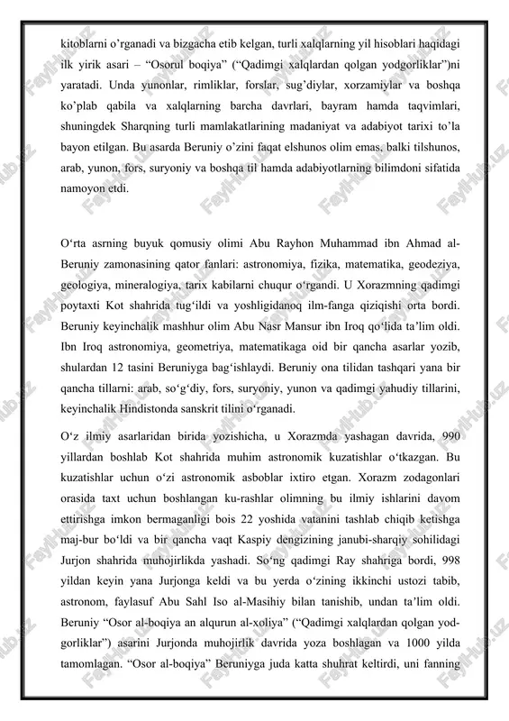 qabila va xalqlarning barcha davrlari, bayram hamda taqvimlari, shuningdek sharqning turli mamlakatlarining madaniyat va adabiyot tarixi to’la bayon etilgan. bu asarda beruniy o’zini faqat elshunos olim emas, balki tilshunos, arab, yunon, fors, suryoniy va boshqa til hamda adabiyotlarning bilimdoni sifatida namoyon etdi. oʻrta asrning buyuk qomusiy olimi abu rayhon muhammad ibn ahmad al-beruniy zamonasining qator fanlari: astronomiya, fizika, matematika, geodeziya, geologiya, mineralogiya, tarix kabilarni chuqur oʻrgandi. u xorazmning qadimgi poytaxti kot shahrida tugʻildi va yoshligidanoq ilm-fanga qiziqishi orta bordi. beruniy keyinchalik mashhur olim abu nasr mansur ibn iroq qoʻlida taʼlim oldi. ibn iroq astronomiya, geometriya, matematikaga oid bir qancha asarlar yozib, shulardan 12 tasini beruniyga bagʻishlaydi. beruniy ona tilidan tashqari yana bir qancha tillarni: arab, soʻgʻdiy, fors, suryoniy, yunon va qadimgi yahudiy tillarini, keyinchalik hindistonda sanskrit tilini oʻrganadi. oʻz ilmiy asarlaridan birida yozishicha, u xorazmda yashagan davrida, 990 yillardan boshlab kot shahrida muhim astronomik kuzatishlar oʻtkazgan. bu kuzatishlar uchun oʻzi …